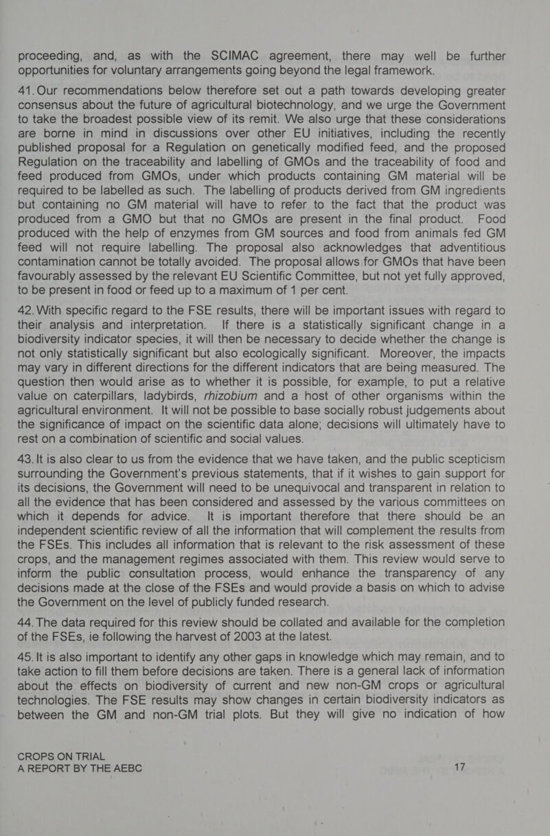 proceeding, and, as with the SCIMAC agreement, there may well be further opportunities for voluntary arrangements going beyond the legal framework. 41.Our recommendations below therefore set out a path towards developing greater consensus about the future of agricultural biotechnology, and we urge the Government to take the broadest possible view of its remit. We also urge that these considerations are borne in mind in discussions over other EU initiatives, including the recently published proposal for a Regulation on genetically modified feed, and the proposed Regulation on the traceability and labelling of GMOs and the traceability of food and feed produced from GMOs, under which products containing GM material will be required to be labelled as such. The labelling of products derived from GM ingredients but containing no GM material will have to refer to the fact that the product was produced from a GMO but that no GMOs are present in the final product. Food produced with the help of enzymes from GM sources and food from animals fed GM feed will not require labelling. The proposal also acknowledges that adventitious contamination cannot be totally avoided. The proposal allows for GMOs that have been favourably assessed by the relevant EU Scientific Committee, but not yet fully approved, to be present in food or feed up to a maximum of 1 per cent. 42.With specific regard to the FSE results, there will be important issues with regard to their analysis and interpretation. If there is a statistically significant change in a biodiversity indicator species, it will then be necessary to decide whether the change is not only statistically significant but also ecologically significant. Moreover, the impacts may vary in different directions for the different indicators that are being measured. The question then would arise as to whether it is possible, for example, to put a relative value on caterpillars, ladybirds, rhizobium and a host of other organisms within the agricultural environment. It will not be possible to base socially robust judgements about the significance of impact on the scientific data alone; decisions will ultimately have to rest on a combination of scientific and social values. 43. It is also clear to us from the evidence that we have taken, and the public scepticism surrounding the Government’s previous statements, that if it wishes to gain support for its decisions, the Government will need to be unequivocal and transparent in relation to all the evidence that has been considered and assessed by the various committees on which it depends for advice. It is important therefore that there should be an independent scientific review of all the information that will complement the results from the FSEs. This includes all information that is relevant to the risk assessment of these crops, and the management regimes associated with them. This review would serve to inform the public consultation process, would enhance the transparency of any decisions made at the close of the FSEs and would provide a basis on which to advise the Government on the level of publicly funded research. 44. The data required for this review should be collated and available for the completion of the FSEs, ie following the harvest of 2003 at the latest. 45. It is also important to identify any other gaps in knowledge which may remain, and to take action to fill them before decisions are taken. There is a general lack of information about the effects on biodiversity of current and new non-GM crops or agricultural technologies. The FSE results may show changes in certain biodiversity indicators as between the GM and non-GM trial plots. But they will give no indication of how CROPS ON TRIAL