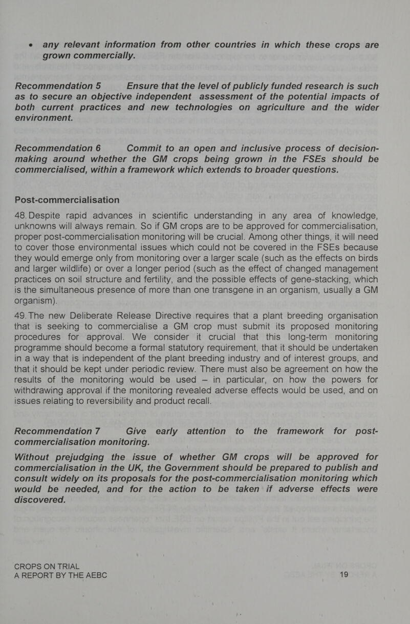 e any relevant information from other countries in which these crops are grown commercially. Recommendation 5 Ensure that the level of publicly funded research is such as to secure an objective independent assessment of the potential impacts of both current practices and new technologies on agriculture and the wider environment. Recommendation 6 Commit to an open and inclusive process of decision- making around whether the GM crops being grown in the FSEs should be commercialised, within a framework which extends to broader questions. Post-commercialisation 48.Despite rapid advances in scientific understanding in any area of knowledge, unknowns will always remain. So if GM crops are to be approved for commercialisation, proper post-commercialisation monitoring will be crucial. Among other things, it will need to cover those environmental issues which could not be covered in the FSEs because they would emerge only from monitoring over a larger scale (such as the effects on birds and larger wildlife) or over a longer period (such as the effect of changed management practices on soil structure and fertility, and the possible effects of gene-stacking, which is the simultaneous presence of more than one transgene in an organism, usually a GM organism). 49. The new Deliberate Release Directive requires that a plant breeding organisation that is seeking to commercialise a GM crop must submit its proposed monitoring procedures for approval. We consider it crucial that this long-term monitoring programme should become a formal statutory requirement, that it should be undertaken in a way that is independent of the plant breeding industry and of interest groups, and that it should be kept under periodic review. There must also be agreement on how the results of the monitoring would be used — in particular, on how the powers for withdrawing approval if the monitoring revealed adverse effects would be used, and on issues relating to reversibility and product recall. Recommendation 7 Give early attention to the framework for post- commercialisation monitoring. Without prejudging the issue of whether GM crops will be approved for commercialisation in the UK, the Government should be prepared to publish and consult widely on its proposals for the post-commercialisation monitoring which would be needed, and for the action to be taken if adverse effects were discovered. CROPS ON TRIAL