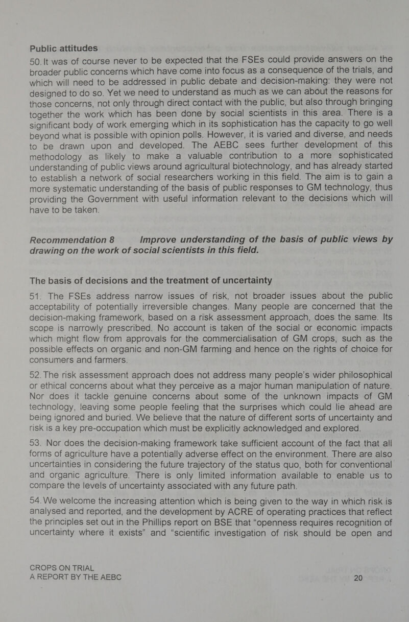 Public attitudes 50. It was of course never to be expected that the FSEs could provide answers on the broader public concerns which have come into focus as a consequence of the trials, and which will need to be addressed in public debate and decision-making: they were not designed to do so. Yet we need to understand as much as we can about the reasons for those concerns, not only through direct contact with the public, but also through bringing together the work which has been done by social scientists in this area. There is a significant body of work emerging which in its sophistication has the capacity to go well beyond what is possible with opinion polls. However, it is varied and diverse, and needs to be drawn upon and developed. The AEBC sees further development of this methodology as likely to make a valuable contribution to a more sophisticated understanding of public views around agricultural biotechnology, and has already started to establish a network of social researchers working in this field. The aim is to gain a more systematic understanding of the basis of public responses to GM technology, thus providing the Government with useful information relevant to the decisions which will have to be taken. Recommendation 8 Improve understanding of the basis of public views by drawing on the work of social scientists in this field. The basis of decisions and the treatment of uncertainty 51. The FSEs address narrow issues of risk, not broader issues about the public acceptability of potentially irreversible changes. Many people are concerned that the decision-making framework, based on a risk assessment approach, does the same. Its scope is narrowly prescribed. No account is taken of the social or economic impacts which might flow from approvals for the commercialisation of GM crops, such as the possible effects on organic and non-GM farming and hence on the rights of choice for consumers and farmers. 52. The risk assessment approach does not address many people’s wider philosophical or ethical concerns about what they perceive as a major human manipulation of nature. Nor does it tackle genuine concerns about some of the unknown impacts of GM technology, ieaving some people feeling that the surprises which could lie ahead are being ignored and buried. We believe that the nature of different sorts of uncertainty and risk is a key pre-occupation which must be explicitly acknowledged and explored. 93. Nor does the decision-making framework take sufficient account of the fact that all forms of agriculture have a potentially adverse effect on the environment. There are also uncertainties in considering the future trajectory of the status quo, both for conventional and organic agriculture. There is only limited information available to enable us to compare the levels of uncertainty associated with any future path. 54. We welcome the increasing attention which is being given to the way in which risk is analysed and reported, and the development by ACRE of operating practices that reflect the principles set out in the Phillips report on BSE that “openness requires recognition of uncertainty where it exists” and “scientific investigation of risk should be open and CROPS ON TRIAL