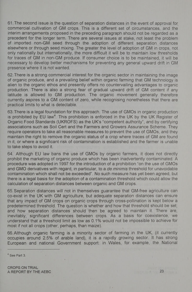 61. The second issue is the question of separation distances in the event of approval for commercial cultivation of GM crops. This is a different set of circumstances, and the interim arrangements proposed in the preceding paragraph should not be regarded as a precedent for the longer term. There are several issues at stake, not least the problem of imported non-GM seed through the adoption of different separation distances elsewhere or through seed mixing. The greater the level of adoption of GM in crops, not only nationally but internationally, the more difficult it will be to maintain low thresholds for traces of GM in non-GM produce. If consumer choice is to be maintained, it will be necessary to develop better mechanisms for preventing any general upward drift in GM presence where it is not wanted. 62. There is a strong commercial interest for the organic sector in maintaining the image of organic produce, and a prevailing belief within organic farming that GM technology is alien to the organic ethos and presently offers no countervailing advantages to organic production. There is also a strong fear of gradual upward drift of GM content if any latitude is allowed to GM production. The organic movement generally therefore currently aspires to a GM content of zero, while recognising nonetheless that there are ' practical limits to what is detectable. 63. There is a legal foundation for this approach. The use of GMOs in organic production is prohibited by EU law‘. This prohibition is enforced in the UK by the UK Register of Organic Food Standards (UKROFS) as the UK’s “competent authority”, and by certifying associations such as Soil Cert and the Farmers and Growers Assurance Scheme. They require operators to take all reasonable measures to prevent the use of GMOs, and they maintain the right to remove the organic status of a crop where traces of GM are found in it, or where a significant risk of contamination is established and the farmer is unable to take steps to avoid it. 64. Although EU law bans the use of GMOs by organic farmers, it does not directly prohibit the marketing of organic produce which has been inadvertently contaminated. A procedure was adopted in 1997 for the introduction of a prohibition “on the use of GMOs and GMO derivatives with regard, in particular, to a de minimis threshold for unavoidable contamination which shall not be exceeded”. No such measure has yet been agreed, but there is a legal basis for the adoption of a contamination threshold which could allow the calculation of separation distances between organic and GM crops. 65. Separation distances will not in themselves guarantee that GM-free agriculture can co-exist in the UK with GM agriculture, but adequate separation distances can ensure that any impact of GM crops on organic crops through cross-pollination is kept below a predetermined threshold. The question is whether and how that threshold should be set; and how separation distances should then be agreed to maintain it. There are, inevitably, significant differences between crops. As a basis for coexistence, we understand that a threshold limit as low as 0.1% would not be impossible to achieve for most if not all crops (other, perhaps, than maize). 66.Although organic farming is a minority sector of farming in the UK, (it currently occupies around 2.5% of arable land), it is a rapidly growing sector. It has strong European and national Government support: in Wales, for example, the National 4 See Part 3. CROPS ON TRIAL