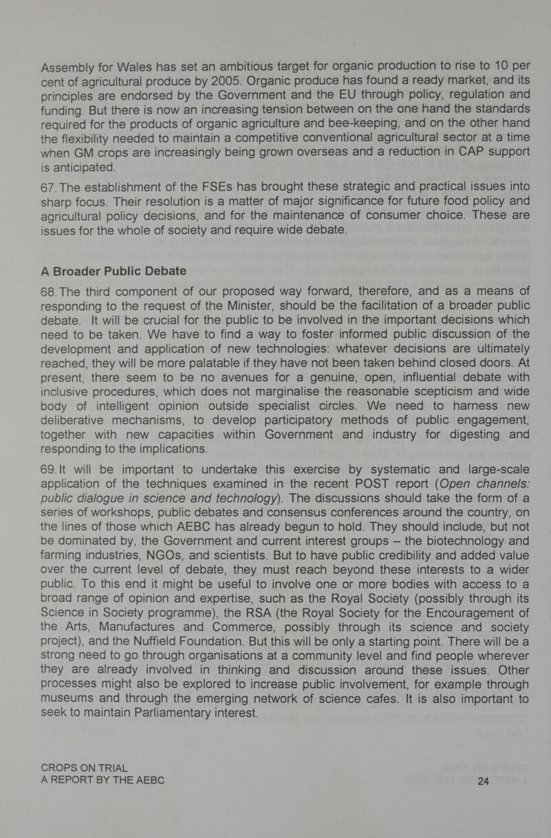 Assembly for Wales has set an ambitious target for organic production to rise to 10 per cent of agricultural produce by 2005. Organic produce has found a ready market, and its principles are endorsed by the Government and the EU through policy, regulation and funding. But there is now an increasing tension between on the one hand the standards required for the products of organic agriculture and bee-keeping, and on the other hand the flexibility needed to maintain a competitive conventional agricultural sector at a time when GM crops are increasingly being grown overseas and a reduction in CAP support is anticipated. 67. The establishment of the FSEs has brought these strategic and practical issues into sharp focus. Their resolution is a matter of major significance for future food policy and agricultural policy decisions, and for the maintenance of consumer choice. These are issues for the whole of society and require wide debate. A Broader Public Debate 68. The third component of our proposed way forward, therefore, and as a means of responding to the request of the Minister, should be the facilitation of a broader public debate. It will be crucial for the public to be involved in the important decisions which need to be taken. We have to find a way to foster informed public discussion of the development and application of new technologies: whatever decisions are ultimately reached, they will be more palatable if they have not been taken behind closed doors. At present, there seem to be no avenues for a genuine, open, influential debate with inclusive procedures, which does not marginalise the reasonable scepticism and wide body of intelligent opinion outside specialist circles. We need to harness new deliberative mechanisms, to develop participatory methods of public engagement, together with new capacities within Government and industry for digesting and responding to the implications. 69.It will be important to undertake this exercise by systematic and large-scale application of the techniques examined in the recent POST report (Open channels: public dialogue in science and technology). The discussions should take the form of a series of workshops, public debates and consensus conferences around the country, on the lines of those which AEBC has already begun to hold. They should include, but not be dominated by, the Government and current interest groups — the biotechnology and farming industries, NGOs, and scientists. But to have public credibility and added value over the current level of debate, they must reach beyond these interests to a wider public. To this end it might be useful to involve one or more bodies with access to a broad range of opinion and expertise, such as the Royal Society (possibly through its Science in Society programme), the RSA (the Royal Society for the Encouragement of the Arts, Manufactures and Commerce, possibly through its science and society project), and the Nuffield Foundation. But this will be only a starting point. There will be a strong need to go through organisations at a community level and find people wherever they are already involved in thinking and discussion around these issues. Other processes might also be explored to increase public involvement, for example through museums and through the emerging network of science cafes. It is also important to seek to maintain Parliamentary interest. CROPS ON TRIAL