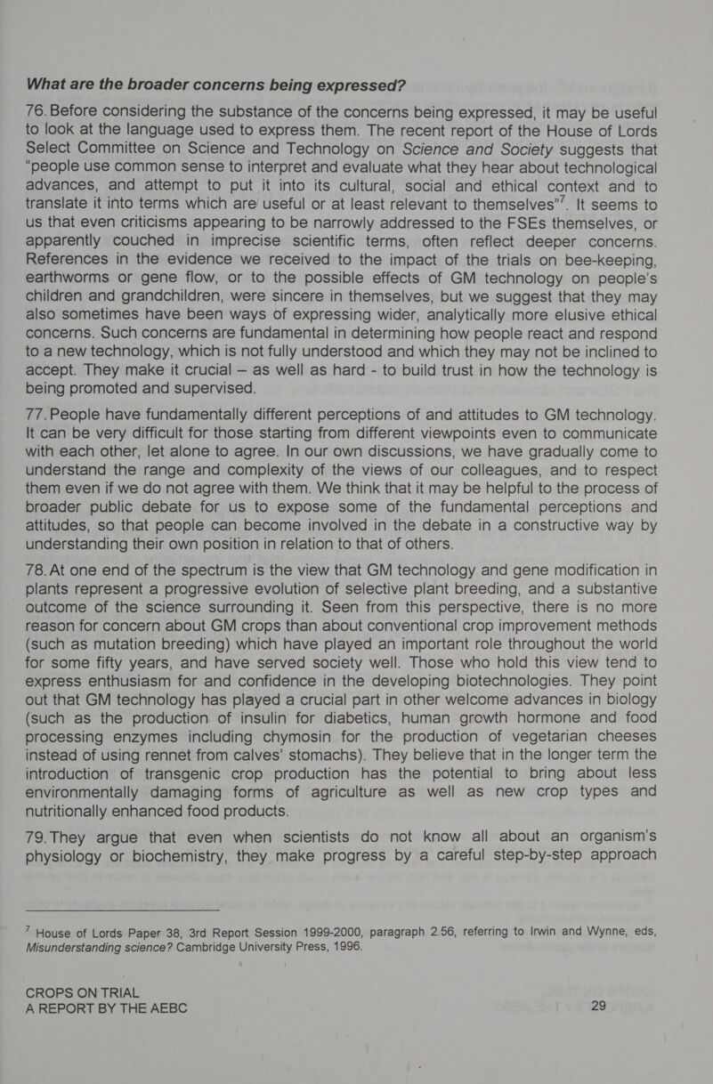 What are the broader concerns being expressed? 76. Before considering the substance of the concerns being expressed, it may be useful to look at the language used to express them. The recent report of the House of Lords Select Committee on Science and Technology on Science and Society suggests that “people use common sense to interpret and evaluate what they hear about technological advances, and attempt to put it into its cultural, social and ethical context and to translate it into terms which are’ useful or at least relevant to themselves””. It seems to us that even criticisms appearing to be narrowly addressed to the FSEs themselves, or apparently couched in imprecise scientific terms, often reflect deeper concerns. References in the evidence we received to the impact of the trials on bee-keeping, earthworms or gene flow, or to the possible effects of GM technology on people’s children and grandchildren, were sincere in themselves, but we suggest that they may also sometimes have been ways of expressing wider, analytically more elusive ethical concerns. Such concerns are fundamental in determining how people react and respond to a new technology, which is not fully understood and which they may not be inclined to accept. They make it crucial — as well as hard - to build trust in how the technology is being promoted and supervised. 77.People have fundamentally different perceptions of and attitudes to GM technology. It can be very difficult for those starting from different viewpoints even to communicate with each other, let alone to agree. In our own discussions, we have gradually come to understand the range and complexity of the views of our colleagues, and to respect them even if we do not agree with them. We think that it may be helpful to the process of broader public debate for us to expose some of the fundamental perceptions and attitudes, so that people can become involved in the debate in a constructive way by understanding their own position in relation to that of others. 78. At one end of the spectrum is the view that GM technology and gene modification in plants represent a progressive evolution of selective plant breeding, and a substantive outcome of the science surrounding it. Seen from this perspective, there is no more reason for concern about GM crops than about conventional crop improvement methods (such as mutation breeding) which have played an important role throughout the world for some fifty years, and have served society well. Those who hold this view tend to express enthusiasm for and confidence in the developing biotechnologies. They point out that GM technology has played a crucial part in other welcome advances in biology (such as the production of insulin for diabetics, human growth hormone and food processing enzymes including chymosin for the production of vegetarian cheeses instead of using rennet from calves’ stomachs). They believe that in the longer term the introduction of transgenic crop production has the potential to bring about less environmentally damaging forms of agriculture as well as new crop types and nutritionally enhanced food products. 79.They argue that even when scientists do not know all about an organism's physiology or biochemistry, they make progress by a careful step-by-step approach ” House of Lords Paper 38, 3rd Report Session 1999-2000, paragraph 2.56, referring to Irwin and Wynne, eds, Misunderstanding science? Cambridge University Press, 1996. CROPS ON TRIAL