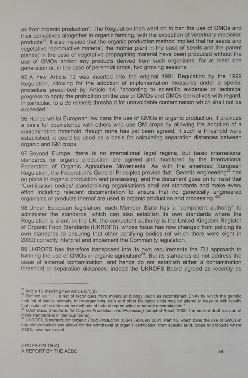 as from organic production”. The Regulation then went on to ban the use of GMOs and their derivatives altogether in organic farming, with the exception of veterinary medicinal products*. It also insisted that the organic production method implied that for seeds and vegetative reproductive material, the mother plant in the case of seeds and the parent plant(s) in the case of vegetative propagating material have been produced without the use of GMOs and/or any products derived from such organisms, for at least one generation or, in the case of perennial crops, two growing seasons. 95.A new Article 13 was inserted into the original 1991 Regulation by the 1999 Regulation, allowing for the adoption of implementation measures under a special procedure prescribed by Article 14, “according to scientific evidence or technical progress to apply the prohibition on the use of GMOs and GMOs derivatives with regard, in particular, to a de minimis threshold for unavoidable contamination which shall not be exceeded.” 96. Hence whilst European law bans the use of GMOs in organic production, it provides a basis for coexistence with others who use GM crops by allowing the adoption of a contamination threshold, though none has yet been agreed. If such a threshold were established, it could be used as a basis for calculating separation distances between organic and GM crops. 97.Beyond Europe, there is no international legal regime, but basic international standards for organic production are agreed and monitored by the International Federation of Organic Agriculture Movements. As with the amended Euro ean Regulation, the Federation’s General Principles provide that “Genetic engineering~ has no place in organic production and processing, and the document goes on to insist that “Certification bodies/ standardising organisations shall set standards and make every effort including relevant documentation to ensure that no genetically engineered organisms or products thereof are used in organic production and processing.” 98.Under European legisiation, each Member State has a “competent authority” to administer the standards, which can also establish its own standards where the Regulation is silent. In the UK, the competent authority is the United Kingdom Register of Organic Food Standards (UKROFS), whose focus has now changed from policing its own standards to ensuring that other certifying bodies (of which there were eight in 2000) correctly interpret and implement the Community legislation. 99.UKROFS has therefore transposed into its own requirements the EU approach to banning the use of GMOs in organic agriculture**. But its standards do not address the issue of external contamination, and hence do not establish either a contamination threshold or separation distances: indeed the UKROFS Board agreed as recently as * Article 13; inserting new Article 6(1)(d). * Defined as “. . . a set of techniques from molecular biology (such as recombinant DNA) by which the genetic material of plants, animals, micro-organisms, cells and other biological units may be altered in ways or with results that could not be obtained by methods of natural reproduction or natural recombination.” ° OAM Basic Standards for Organic Production and Processing (adopted Basel, 2000: the current draft revision of those standards Is in identical terms). “ UKROFS Standards for Organic Food Production (OB4) February 2001, Part 15, which bans the use of GMOs in organic production and allows for the withdrawal of organic certification from specific land, crops or products where GMOs have been used. CROPS ON TRIAL