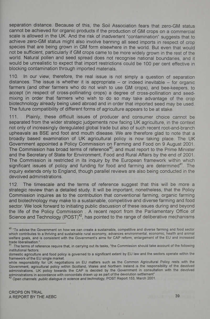 separation distance. Because of this, the Soil Association fears that zero-GM status cannot be achieved for organic products if the production of GM crops on a commercial scale is allowed in the UK. And the risk of inadvertent “contamination” suggests that to achieve zero-GM status might also involve banning all seed imports in respect of crop species that are being grown in GM form elsewhere in the world. But even that would not be sufficient, particularly if GM crops came to be more widely grown in the rest of the world. Natural pollen and seed spread does not recognise national boundaries, and it would be unrealistic to expect that import restrictions could be 100 per cent effective in blocking contamination through imported materials. 110. In our view, therefore, the real issue is not simply a question of separation distances. The issue is whether it is appropriate — or indeed inevitable — for organic farmers (and other farmers who do not wish to use GM crops), and bee-keepers, to accept (in respect of cross-pollinating crops) a degree of cross-pollination and seed- mixing in order that farmers who wish to do so may take advantage of the crop biotechnology already being used abroad and in order that imported seed may be used. The future compatibility of different forms of agriculture appears to be at stake. 111. Plainly, these difficult issues of producer and consumer choice cannot be separated from the wider strategic judgements now facing UK agriculture, in the context not only of increasingly deregulated global trade but also of such recent root-and-branch upheavals as BSE and foot and mouth disease. We are therefore glad to note that a broadly based examination of UK agricultural policy is now taking place. The UK Government appointed a Policy Commission on Farming and Food on 9 August 2001. The Commission has broad terms of reference*’, and must report to the Prime Minister and the Secretary of State for Environment, Food and Rural Affairs by the end of 2001. The Commission is restricted in its inquiry by the European framework within which significant issues of policy and funding for food and farming are determined’. The inquiry extends only to England, though parallel reviews are also being conducted in the devolved administrations. 112. The timescale and the terms of reference suggest that this will be more a strategic review than a detailed study. It will be important, nonetheless, that the Policy Commission inquires as to the contribution that conventional farming, organic farming and biotechnology may make to a sustainable, competitive and diverse farming and food sector. We look forward to initiating public discussion of these issues during and beyond the life of the Policy Commission . A recent report from the Parliamentary Office of Science and Technology (POST), has pointed to the range of deliberative mechanisms *° “To advise the Government on how we can create a sustainable, competitive and diverse farming and food sector which contributes to a thriving and sustainable rural economy, advances environmental, economic, health and animal welfare goals, and is consistent with the Government's aims for CAP reform, enlargement of the EU and increased trade liberalisation.”. “ The terms of reference require that, in carrying out its tasks, “the Commission should take account of the following institutional factors: domestic agriculture and food policy is governed to a significant extent by EU law and the sectors operate within the framework of the EU single market. while responsibility for UK negotiations on EU matters such as the Common Agricultural Policy rests with the Government, agricultural policy within Scotland, Wales and Northern Ireland is the responsibility of the devolved administrations. UK policy towards the CAP is decided by the Government in consultation with the devolved administrations in accordance with concordats drawn up as part of the devolution settlement” “ Open channels: public dialogue in science and technology, POST Report 153, March 2001. CROPS ON TRIAL