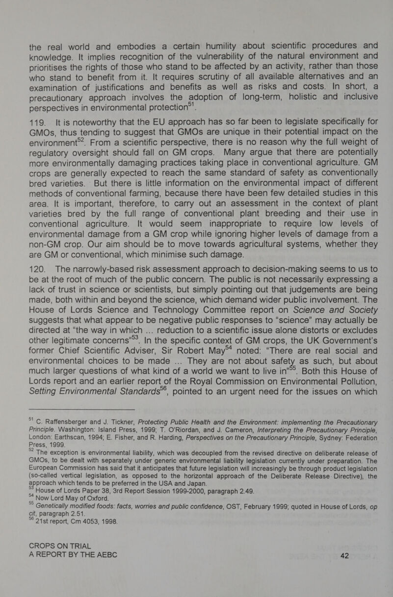 the real world and embodies a certain humility about scientific procedures and knowledge. It implies recognition of the vulnerability of the natural environment and prioritises the rights of those who stand to be affected by an activity, rather than those who stand to benefit from it. It requires scrutiny of all available alternatives and an examination of justifications and benefits as well as risks and costs. In short, a precautionary approach involves the adoption of long-term, holistic and inclusive perspectives in environmental protection”’. 119. It is noteworthy that the EU approach has so far been to legislate specifically for GMOs, thus tending to suggest that GMOs are unique in their potential impact on the environment”. From a scientific perspective, there is no reason why the full weight of regulatory oversight should fall on GM crops. Many argue that there are potentially more environmentally damaging practices taking place in conventional agriculture. GM crops are generally expected to reach the same standard of safety as conventionally bred varieties. But there is little information on the environmental impact of different methods of conventional farming, because there have been few detailed studies in this area. It is important, therefore, to carry out an assessment in the context of plant varieties bred by the full range of conventional plant breeding and their use in conventional agriculture. It would seem inappropriate to require low levels of environmental damage from a GM crop while ignoring higher levels of damage from a non-GM crop. Our aim should be to move towards agricultural systems, whether they are GM or conventional, which minimise such damage. 120. The narrowly-based risk assessment approach to decision-making seems to us to be at the root of much of the public concern. The public is not necessarily expressing a lack of trust in science or scientists, but simply pointing out that judgements are being made, both within and beyond the science, which demand wider public involvement. The House of Lords Science and Technology Committee report on Science and Society suggests that what appear to be negative public responses to “science” may actually be directed at “the way in which ... reduction to a scientific issue alone distorts or excludes other legitimate concerns’”’. In the specific context of GM crops, the UK Government's former Chief Scientific Adviser, Sir Robert May™ noted: “There are real social and environmental choices to be made ... They are not about safety as such, but about much larger questions of what kind of a world we want to live in’. Both this House of Lords report and an earlier report of the Royal Commission on Environmental Pollution, Setting Environmental Standards’, pointed to an urgent need for the issues on which oes Raffensberger and J. Tickner, Protecting Public Health and the Environment: implementing the Precautionary Principle. Washington: Island Press, 1999; T. O'Riordan, and J. Cameron, /nterpreting the Precautionary Principle, London: Earthscan, 1994; E. Fisher, and R. Harding, Perspectives on the Precautionary Principle, Sydney: Federation Press, 1999. Bite exception is environmental liability, which was decoupled from the revised directive on deliberate release of GMOs, to be dealt with separately under generic environmental liability legislation currently under preparation. The European Commission has said that it anticipates that future legislation will increasingly be through product legislation (so-called vertical legislation, as opposed to the horizontal approach of the Deliberate Release: Directive), the approach which tends to be preferred in the USA and Japan. , House of Lords Paper 38, 3rd Report Session 1999-2000, paragraph 2.49. af Now Lord May of Oxford. Genetically modified foods: facts, worries and public confidence, OST, February 1999; quoted in House of Lords, op cit, paragraph 2.51. 21st report, Cm 4053, 1998. CROPS ON TRIAL