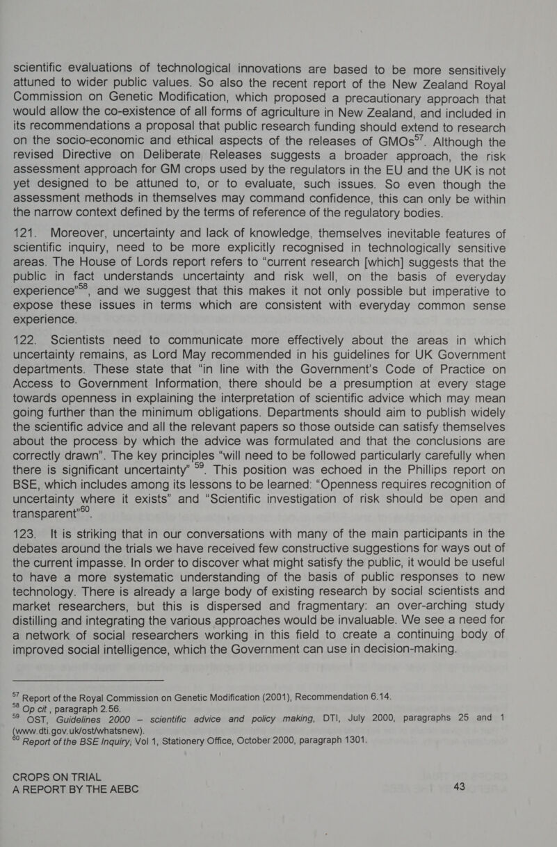 scientific evaluations of technological innovations are based to be more sensitively attuned to wider public values. So also the recent report of the New Zealand Royal Commission on Genetic Modification, which proposed a precautionary approach that would allow the co-existence of all forms of agriculture in New Zealand, and included in its recommendations a proposal that public research funding should extend to research on the socio-economic and ethical aspects of the releases of GMOs°”. Although the revised Directive on Deliberate, Releases suggests a broader approach, the risk assessment approach for GM crops used by the regulators in the EU and the UK is not yet designed to be attuned to, or to evaluate, such issues. So even though the assessment methods in themselves may command confidence, this can only be within the narrow context defined by the terms of reference of the regulatory bodies. 121. Moreover, uncertainty and lack of knowledge, themselves inevitable features of scientific inquiry, need to be more explicitly recognised in technologically sensitive areas. The House of Lords report refers to “current research [which] suggests that the public in fact understands uncertainty and risk well, on the basis of everyday experience””®&gt;, and we suggest that this makes it not only possible but imperative to expose these issues in terms which are consistent with everyday common sense experience. 122. Scientists need to communicate more effectively about the areas in which uncertainty remains, as Lord May recommended in his guidelines for UK Government departments. These state that “in line with the Government’s Code of Practice on Access to Government Information, there should be a presumption at every stage towards openness in explaining the interpretation of scientific advice which may mean going further than the minimum obligations. Departments should aim to publish widely the scientific advice and all the relevant papers so those outside can satisfy themselves about the process by which the advice was formulated and that the conclusions are correctly drawn’. The key principles “will need to be followed particularly carefully when there is significant uncertainty’ °°. This position was echoed in the Phillips report on BSE, which includes among its lessons to be learned: “Openness requires recognition of uncertainty where it exists” and “Scientific investigation of risk should be open and transparent’. 123. It is striking that in our conversations with many of the main participants in the debates around the trials we have received few constructive suggestions for ways out of the current impasse. In order to discover what might satisfy the public, it would be useful to have a more systematic understanding of the basis of public responses to new technology. There is already a large body of existing research by social scientists and market researchers, but this is dispersed and fragmentary: an over-arching study distilling and integrating the various approaches would be invaluable. We see a need for a network of social researchers working in this field to create a continuing body of improved social intelligence, which the Government can use in decision-making. “ Report of the Royal Commission on Genetic Modification (2001), Recommendation 6.14. re Op cit , paragraph 2.56. °° OST, Guidelines 2000 — scientific advice and policy making, DTI, July 2000, paragraphs 25 and 1 (www. dti.gov.uk/ost/whatsnew). ° Report of the BSE Inquiry, Vol 1, Stationery Office, October 2000, paragraph 1301. CROPS ON TRIAL