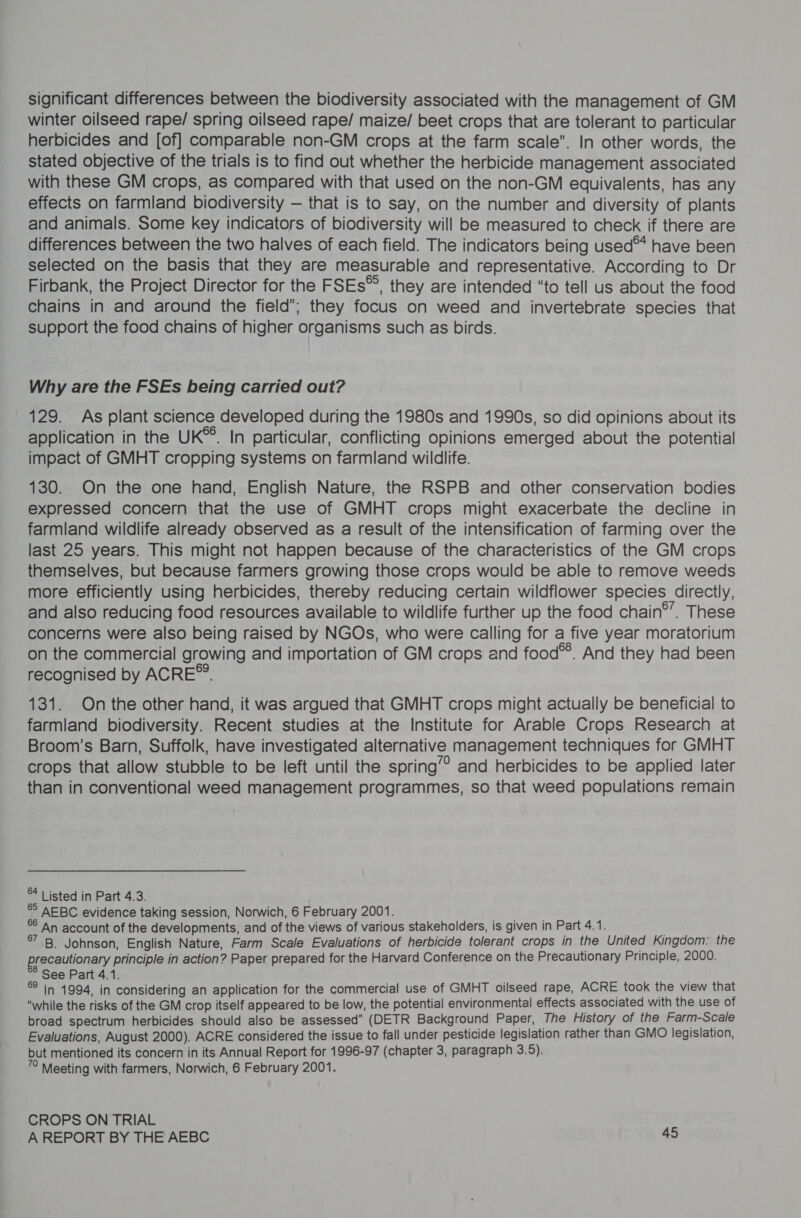 significant differences between the biodiversity associated with the management of GM winter oilseed rape/ spring oilseed rape/ maize/ beet crops that are tolerant to particular herbicides and [of] comparable non-GM crops at the farm scale”. In other words, the stated objective of the trials is to find out whether the herbicide management associated with these GM crops, as compared with that used on the non-GM equivalents, has any effects on farmland biodiversity — that is to say, on the number and diversity of plants and animals. Some key indicators of biodiversity will be measured to check if there are differences between the two halves of each field. The indicators being used™ have been selected on the basis that they are measurable and representative. According to Dr Firbank, the Project Director for the FSEs™, they are intended “to tell us about the food chains in and around the field’; they focus on weed and invertebrate species that support the food chains of higher organisms such as birds. Why are the FSEs being carried out? 129. As plant science developed during the 1980s and 1990s, so did opinions about its application in the UK®. In particular, conflicting opinions emerged about the potential impact of GMHT cropping systems on farmland wildlife. 130. On the one hand, English Nature, the RSPB and other conservation bodies expressed concern that the use of GMHT crops might exacerbate the decline in farmland wildlife already observed as a result of the intensification of farming over the last 25 years. This might not happen because of the characteristics of the GM crops themselves, but because farmers growing those crops would be able to remove weeds more efficiently using herbicides, thereby reducing certain wildflower species directly, and also reducing food resources available to wildlife further up the food chain®’. These concerns were also being raised by NGOs, who were calling for a five year moratorium on the commercial growing and importation of GM crops and food®®. And they had been recognised by ACRE’. 131. On the other hand, it was argued that GMHT crops might actually be beneficial to farmland biodiversity. Recent studies at the Institute for Arable Crops Research at Broom’s Barn, Suffolk, have investigated alternative management techniques for GMHT crops that allow stubble to be left until the spring” and herbicides to be applied later than in conventional weed management programmes, so that weed populations remain ** | isted in Part 4.3. ®° AEBC evidence taking session, Norwich, 6 February 2001. °° An account of the developments, and of the views of various stakeholders, is given in Part 4.1. at iB! Johnson, English Nature, Farm Scale Evaluations of herbicide tolerant crops in the United Kingdom: the precautionary principle in action? Paper prepared for the Harvard Conference on the Precautionary Principle, 2000. See Part 4.1. ®° In 1994, in considering an application for the commercial use of GMHT oilseed rape, ACRE took the view that “while the risks of the GM crop itself appeared to be low, the potential environmental effects associated with the use of broad spectrum herbicides should also be assessed” (DETR Background Paper, The History of the Farm-Scale Evaluations, August 2000). ACRE considered the issue to fall under pesticide legislation rather than GMO legislation, but mentioned its concern in its Annual Report for 1996-97 (chapter 3, paragraph 3.5). y Meeting with farmers, Norwich, 6 February 2001. CROPS ON TRIAL