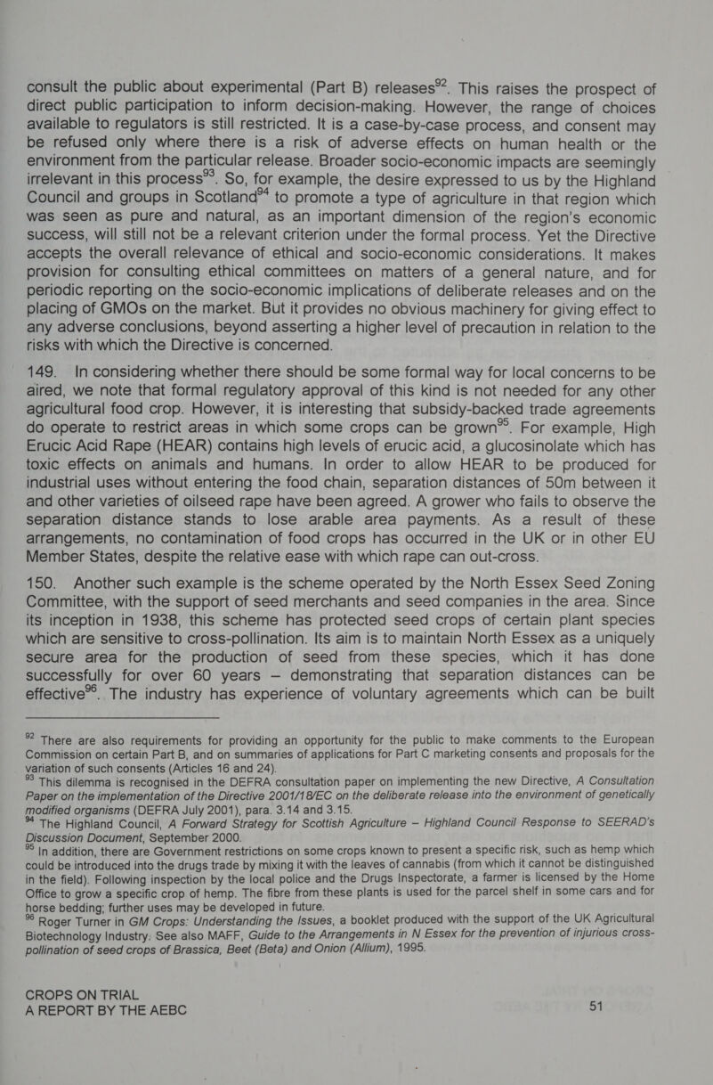 consult the public about experimental (Part B) releases”. This raises the prospect of direct public participation to inform decision-making. However, the range of choices available to regulators is still restricted. It is a case-by-case process, and consent may be refused only where there is a risk of adverse effects on human health or the environment from the particular release. Broader socio-economic impacts are seemingly irrelevant in this process”’. So, for example, the desire expressed to us by the Highland Council and groups in Scotland” to promote a type of agriculture in that region which was seen as pure and natural, as an important dimension of the region’s economic success, will still not be a relevant criterion under the formal process. Yet the Directive accepts the overall relevance of ethical and socio-economic considerations. It makes provision for consulting ethical committees on matters of a general nature, and for periodic reporting on the socio-economic implications of deliberate releases and on the placing of GMOs on the market. But it provides no obvious machinery for giving effect to any adverse conclusions, beyond asserting a higher level of precaution in relation to the risks with which the Directive is concerned. 149. In considering whether there should be some formal way for local concerns to be aired, we note that formal regulatory approval of this kind is not needed for any other agricultural food crop. However, it is interesting that subsidy-backed trade agreements do operate to restrict areas in which some crops can be grown’. For example, High Erucic Acid Rape (HEAR) contains high levels of erucic acid, a glucosinolate which has toxic effects on animals and humans. In order to allow HEAR to be produced for industrial uses without entering the food chain, separation distances of 50m between it and other varieties of oilseed rape have been agreed. A grower who fails to observe the separation distance stands to lose arable area payments. As a result of these arrangements, no contamination of food crops has occurred in the UK or in other EU Member States, despite the relative ease with which rape can out-cross. 150. Another such example is the scheme operated by the North Essex Seed Zoning Committee, with the support of seed merchants and seed companies in the area. Since its inception in 1938, this scheme has protected seed crops of certain plant species which are sensitive to cross-pollination. Its aim is to maintain North Essex as a uniquely secure area for the production of seed from these species, which it has done successfully for over 60 years — demonstrating that separation distances can be effective*&gt;. The industry has experience of voluntary agreements which can be built *? There are also requirements for providing an opportunity for the public to make comments to the European Commission on certain Part B, and on summaries of applications for Part C marketing consents and proposals for the variation of such consents (Articles 16 and 24). This dilemma is recognised in the DEFRA consultation paper on implementing the new Directive, A Consultation Paper on the implementation of the Directive 2001/1 8/EC on the deliberate release into the environment of genetically modified organisms (DEFRA July 2001), para. 3.14 and 3.15. The Highland Council, A Forward Strategy for Scottish Agriculture - Highland Council Response to SEERAD’s Discussion Document, September 2000. In addition, there are Government restrictions on some crops known to present a specific risk, such as hemp which could be introduced into the drugs trade by mixing it with the leaves of cannabis (from which it cannot be distinguished in the field). Following inspection by the local police and the Drugs Inspectorate, a farmer is licensed by the Home Office to grow a specific crop of hemp. The fibre from these plants is used for the parcel shelf in some cars and for horse bedding; further uses may be developed in future. . 4 Roger Turner in GM Crops: Understanding the Issues, a booklet produced with the support of the UK Agricultural Biotechnology Industry: See also MAFF, Guide to the Arrangements in N Essex for the prevention of injurious cross- pollination of seed crops of Brassica, Beet (Beta) and Onion (Allium), 1995. CROPS ON TRIAL