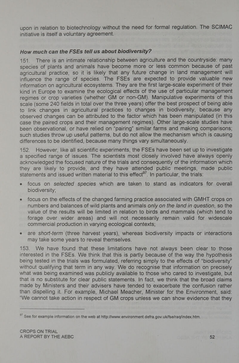 upon in relation to biotechnology without the need for formal regulation. The SCIMAC initiative is itself a voluntary agreement. How much can the FSEs tell us about biodiversity? 151. There is an intimate relationship between agriculture and the countryside: many species of plants and animals have become more or less common because of past agricultural practice, so it is likely that any future change in land management will influence the range of species. The FSEs are expected to provide valuable new information on agricultural ecosystems. They are the first large-scale experiment of their kind in Europe to examine the ecological effects of the use of particular management regimes or crop varieties (whether GM or non-GM). Manipulative experiments of this scale (some 240 fields in total over the three years) offer the best prospect of being able to link changes in agricultural practices to changes in biodiversity, because any observed changes can be attributed to the factor which has been manipulated (in this case the paired crops and their management regimes). Other large-scale studies have been observational, or have relied on “pairing” similar farms and making comparisons; such studies throw up useful patterns, but do not allow the mechanism which is causing differences to be identified, because many things vary simultaneously. 152. However, like all scientific experiments, the FSEs have been set up to investigate a specified range of issues. The scientists most closely involved have always openly acknowledged the focused nature of the trials and consequently of the information which they are likely to provide, and they have attended public meetings, made public statements and issued written material to this effect®”. In particular, the trials: e focus on selected species which are taken to stand as indicators for overall biodiversity; e focus on the effects of the changed farming practice associated with GMHT crops on numbers and balances of wild plants and animals only on the land in question, so the value of the results will be limited in relation to birds and mammals (which tend to forage over wider areas) and will not necessarily remain valid for widescale commercial production in varying ecological contexts; e are short-term (three harvest years), whereas biodiversity impacts or interactions may take some years to reveal themselves. 153. We have found that these limitations have not always been clear to those interested in the FSEs. We think that this is partly because of the way the hypothesis being tested in the trials was formulated, referring simply to the effects of “biodiversity” without qualifying that term in any way. We do recognise that information on precisely what was being examined was publicly available to those who cared to investigate, but that is no substitute for clear public statements. In fact, we think that the broad claims made by Ministers and their advisers have tended to exacerbate the confusion rather than dispelling it. For example, Michael Meacher, Minister for the Environment, said: “We cannot take action in respect of GM crops unless we can show evidence that they %” See for example information on the web at http:/Awww. environment. defra. gov. uk/fse/raq/index. htm. CROPS ON TRIAL