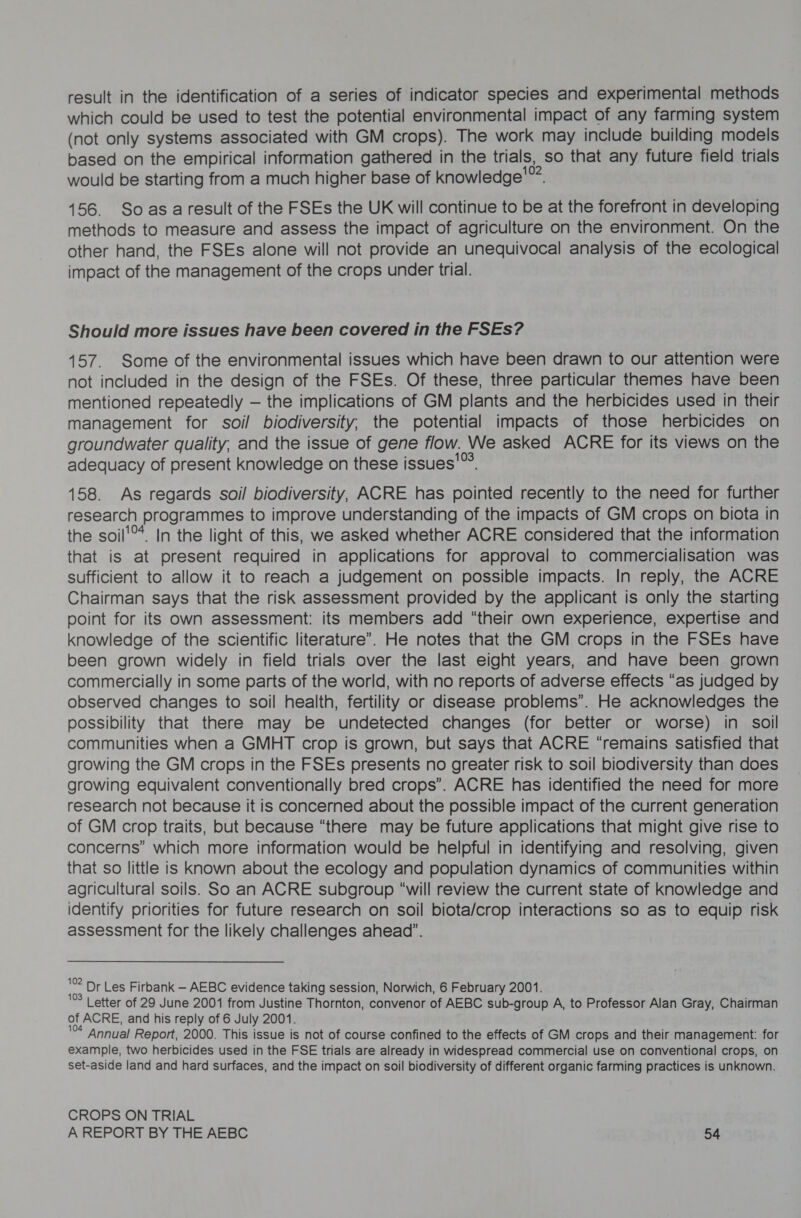 result in the identification of a series of indicator species and experimental methods which could be used to test the potential environmental impact of any farming system (not only systems associated with GM crops). The work may include building models based on the empirical information gathered in the trials, , 80 that any future field trials would be starting from a much higher base of knowledge”? 156. Soasaresult of the FSEs the UK will continue to be at the forefront in developing methods to measure and assess the impact of agriculture on the environment. On the other hand, the FSEs alone will not provide an unequivocal analysis of the ecological impact of the management of the crops under trial. Should more issues have been covered in the FSEs? 157. Some of the environmental issues which have been drawn to our attention were not included in the design of the FSEs. Of these, three particular themes have been mentioned repeatedly — the implications of GM plants and the herbicides used in their management for soil biodiversity, the potential impacts of those herbicides on groundwater quality, and the issue of gene flow. We asked ACRE for its views on the adequacy of present knowledge on these i issues’ 158. As regards soil biodiversity, ACRE has nt pe recently to the need for further research programmes to improve understanding of the impacts of GM crops on biota in the soil'®*. In the light of this, we asked whether ACRE considered that the information that is at present required in applications for approval to commercialisation was sufficient to allow it to reach a judgement on possible impacts. In reply, the ACRE Chairman says that the risk assessment provided by the applicant is only the starting point for its own assessment: its members add “their own experience, expertise and knowledge of the scientific literature’. He notes that the GM crops in the FSEs have been grown widely in field trials over the last eight years, and have been grown commercially in some parts of the world, with no reports of adverse effects “as judged by observed changes to soil health, fertility or disease problems’. He acknowledges the possibility that there may be undetected changes (for better or worse) in soll communities when a GMHT crop is grown, but says that ACRE “remains satisfied that growing the GM crops in the FSEs presents no greater risk to soil biodiversity than does growing equivalent conventionally bred crops”. ACRE has identified the need for more research not because it is concerned about the possible impact of the current generation of GM crop traits, but because “there may be future applications that might give rise to concerns” which more information would be helpful in identifying and resolving, given that so little is known about the ecology and population dynamics of communities within agricultural soils. So an ACRE subgroup “will review the current state of knowledge and identify priorities for future research on soil biota/crop interactions so as to equip risk assessment for the likely challenges ahead”. “ Dr Les Firbank — AEBC evidence taking session, Norwich, 6 February 2001. Letter of 29 June 2001 from Justine Thornton, convenor of AEBC sub-group A, to Professor Alan Gray, Chairman of ACRE, and his reply of 6 July 2001. Annual Report, 2000. This issue is not of course confined to the effects of GM crops and their management: for example, two herbicides used in the FSE trials are already in widespread commercial use on conventional crops, on set-aside land and hard surfaces, and the impact on soil biodiversity of different organic farming practices is unknown. CROPS ON TRIAL