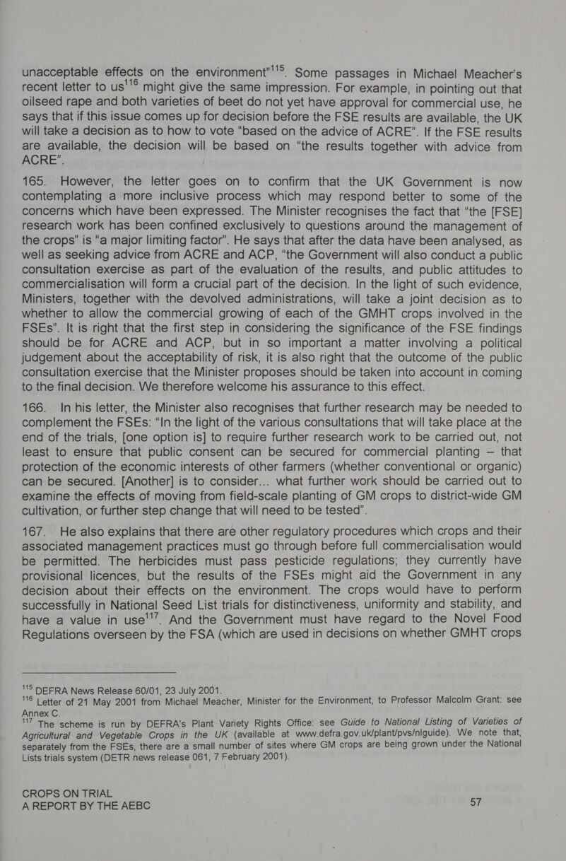 unacceptable effects on the environment’''’®. Some passages in Michael Meacher’s recent letter to us''® might give the same impression. For example, in pointing out that oilseed rape and both varieties of beet do not yet have approval for commercial use, he says that if this issue comes up for decision before the FSE results are available, the UK will take a decision as to how to vote “based on the advice of ACRE”. If the FSE results are available, the decision will be based on “the results together with advice from ACRE”. | 165. However, the letter goes on to confirm that the UK Government is now contemplating a more inclusive process which may respond better to some of the concerns which have been expressed. The Minister recognises the fact that “the [FSE] research work has been confined exclusively to questions around the management of the crops” is “a major limiting factor’. He says that after the data have been analysed, as well as seeking advice from ACRE and ACP, “the Government will also conduct a public consultation exercise as part of the evaluation of the results, and public attitudes to commercialisation will form a crucial part of the decision. In the light of such evidence, Ministers, together with the devolved administrations, will take a joint decision as to whether to allow the commercial growing of each of the GMHT crops involved in the FSEs”. It is right that the first step in considering the significance of the FSE findings should be for ACRE and ACP, but in so important a matter involving a political judgement about the acceptability of risk, it is also right that the outcome of the public consultation exercise that the Minister proposes should be taken into account in coming to the final decision. We therefore welcome his assurance to this effect. 166. In his letter, the Minister also recognises that further research may be needed to complement the FSEs: “In the light of the various consultations that will take place at the end of the trials, [one option is] to require further research work to be carried out, not least to ensure that public consent can be secured for commercial planting — that protection of the economic interests of other farmers (whether conventional or organic) can be secured. [Another] is to consider... what further work should be carried out to examine the effects of moving from field-scale planting of GM crops to district-wide GM cultivation, or further step change that will need to be tested’. 167. He also explains that there are other regulatory procedures which crops and their associated management practices must go through before full commercialisation would be permitted. The herbicides must pass pesticide regulations; they currently have provisional licences, but the results of the FSEs might aid the Government in any decision about their effects on the environment. The crops would have to perform successfully in National Seed List trials for distinctiveness, uniformity and stability, and have a value in use’’’. And the Government must have regard to the Novel Food Regulations overseen by the FSA (which are used in decisions on whether GMHT crops S DEFRA News Release 60/01, 23 July 2001. ® | etter of 21 May 2001 from Michael Meacher, Minister for the Environment, to Professor Malcolm Grant: see Annex C. 7 The scheme is run by DEFRA’s Plant Variety Rights Office: see Guide to National Listing of Varieties of Agricultural and Vegetable Crops in the UK (available at www.defra.gov.uk/plant/pvs/niguide). We note that, separately from the FSEs, there are a small number of sites where GM crops are being grown under the National Lists trials system (DETR news release 061, 7 February 2001). CROPS ON TRIAL