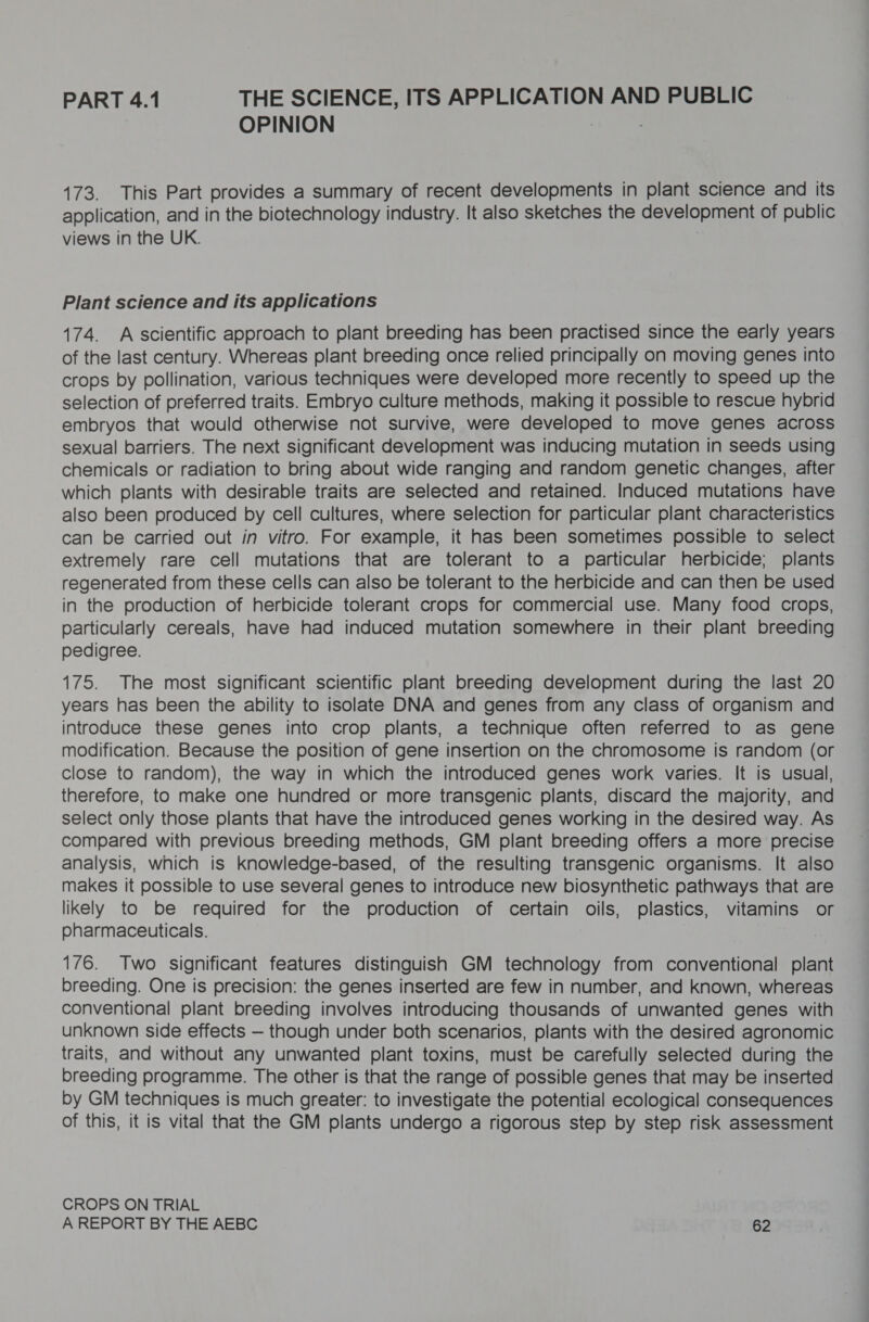 PART 4.1 THE SCIENCE, ITS APPLICATION AND PUBLIC OPINION 173. This Part provides a summary of recent developments in plant science and its application, and in the biotechnology industry. It also sketches the development of public views in the UK. Plant science and its applications 174. A scientific approach to plant breeding has been practised since the early years of the last century. Whereas plant breeding once relied principally on moving genes into crops by pollination, various techniques were developed more recently to speed up the selection of preferred traits. Embryo culture methods, making it possible to rescue hybrid embryos that would otherwise not survive, were developed to move genes across sexual barriers. The next significant development was inducing mutation in seeds using chemicals or radiation to bring about wide ranging and random genetic changes, after which plants with desirable traits are selected and retained. Induced mutations have also been produced by cell cultures, where selection for particular plant characteristics can be carried out in vitro. For example, it has been sometimes possible to select extremely rare cell mutations that are tolerant to a particular herbicide; plants regenerated from these cells can also be tolerant to the herbicide and can then be used in the production of herbicide tolerant crops for commercial use. Many food crops, particularly cereals, have had induced mutation somewhere in their plant breeding pedigree. 175. The most significant scientific plant breeding development during the last 20 years has been the ability to isolate DNA and genes from any class of organism and introduce these genes into crop plants, a technique often referred to as gene modification. Because the position of gene insertion on the chromosome is random (or close to random), the way in which the introduced genes work varies. It is usual, therefore, to make one hundred or more transgenic plants, discard the majority, and select only those plants that have the introduced genes working in the desired way. As compared with previous breeding methods, GM plant breeding offers a more precise analysis, which is knowledge-based, of the resulting transgenic organisms. It also makes it possible to use several genes to introduce new biosynthetic pathways that are likely to be required for the production of certain oils, plastics, vitamins or pharmaceuticals. 176. Two significant features distinguish GM technology from conventional plant breeding. One is precision: the genes inserted are few in number, and known, whereas conventional plant breeding involves introducing thousands of unwanted genes with unknown side effects — though under both scenarios, plants with the desired agronomic traits, and without any unwanted plant toxins, must be carefully selected during the breeding programme. The other is that the range of possible genes that may be inserted by GM techniques is much greater: to investigate the potential ecological consequences of this, it is vital that the GM plants undergo a rigorous step by step risk assessment CROPS ON TRIAL