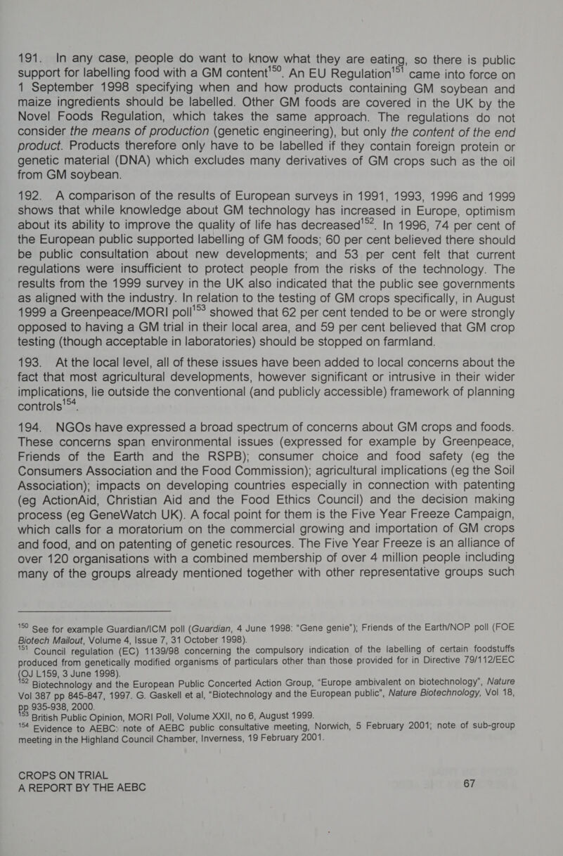 191. In any case, people do want to know what they are eating, so there is public support for labelling food with a GM content'®®. An EU Regulation’ came into force on 1 September 1998 specifying when and how products containing GM soybean and maize ingredients should be labelled. Other GM foods are covered in the UK by the Novel Foods Regulation, which takes the same approach. The regulations do not consider the means of production (genetic engineering), but only the content of the end product. Products therefore only have to be labelled if they contain foreign protein or genetic material (DNA) which excludes many derivatives of GM crops such as the oil from GM soybean. 192. A comparison of the results of European surveys in 1991, 1993, 1996 and 1999 shows that while knowledge about GM technology has increased in Europe, optimism about its ability to improve the quality of life has decreased'**. In 1996, 74 per cent of the European public supported labelling of GM foods; 60 per cent believed there should be public consultation about new developments; and 53 per cent felt that current regulations were insufficient to protect people from the risks of the technology. The results from the 1999 survey in the UK also indicated that the public see governments as aligned with the industry. In relation to the testing of GM crops specifically, in August 1999 a Greenpeace/MORI poll'®* showed that 62 per cent tended to be or were strongly opposed to having a GM trial in their local area, and 59 per cent believed that GM crop testing (though acceptable in laboratories) should be stopped on farmland. 193. Atthe local level, all of these issues have been added to local concerns about the fact that most agricultural developments, however significant or intrusive in their wider implications, lie outside the conventional (and publicly accessible) framework of planning controls‘. 194. NGOs have expressed a broad spectrum of concerns about GM crops and foods. These concerns span environmental issues (expressed for example by Greenpeace, Friends of the Earth and the RSPB); consumer choice and food safety (eg the Consumers Association and the Food Commission); agricultural implications (eg the Soil Association); impacts on developing countries especially in connection with patenting (eg ActionAid, Christian Aid and the Food Ethics Council) and the decision making process (eg GeneWatch UK). A focal point for them is the Five Year Freeze Campaign, which calls for a moratorium on the commercial growing and importation of GM crops and food, and on patenting of genetic resources. The Five Year Freeze is an alliance of over 120 organisations with a combined membership of over 4 million people including many of the groups already mentioned together with other representative groups such 1° See for example Guardian/ICM poll (Guardian, 4 June 1998: “Gene genie”); Friends of the Earth/NOP poll (FOE Biotech Mailout, Volume 4, Issue 7, 31 October 1998). $1 Council regulation (EC) 1139/98 concerning the compulsory indication of the labelling of certain foodstuffs produced from genetically modified organisms of particulars other than those provided for in Directive 79/112/EEC (Ou L159, 3 June 1998). ®2 Biotechnology and the European Public Concerted Action Group, “Europe ambivalent on biotechnology’, Nature Vol 387 pp 845-847, 1997. G. Gaskell et al, “Biotechnology and the European public”, Nature Biotechnology, Vol 18, pp 935-938, 2000. 3 British Public Opinion, MORI Poll, Volume XXII, no 6, August 1999. 154 Evidence to AEBC: note of AEBC public consultative meeting, Norwich, 5 February 2001; note of sub-group meeting in the Highland Council Chamber, Inverness, 19 February 2001. CROPS ON TRIAL