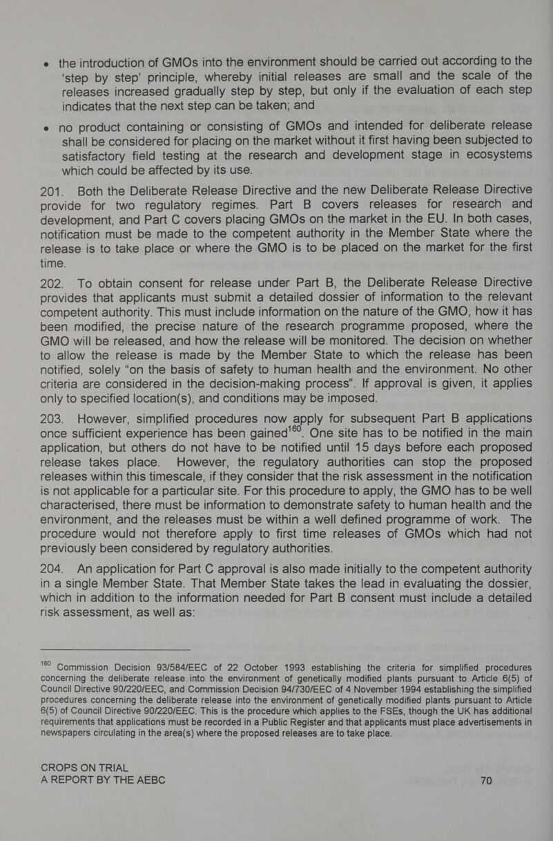 e the introduction of GMOs into the environment should be carried out according to the ‘step by step’ principle, whereby initial releases are small and the scale of the releases increased gradually step by step, but only if the evaluation of each step indicates that the next step can be taken; and e no product containing or consisting of GMOs and intended for deliberate release shall be considered for placing on the market without it first having been subjected to satisfactory field testing at the research and development stage in ecosystems which could be affected by its use. 201. Both the Deliberate Release Directive and the new Deliberate Release Directive provide for two regulatory regimes. Part B covers releases for research and development, and Part C covers placing GMOs on the market in the EU. In both cases, notification must be made to the competent authority in the Member State where the release is to take place or where the GMO is to be placed on the market for the first time. 202. To obtain consent for release under Part B, the Deliberate Release Directive provides that applicants must submit a detailed dossier of information to the relevant competent authority. This must include information on the nature of the GMO, how it has been modified, the precise nature of the research programme proposed, where the GMO will be released, and how the release will be monitored. The decision on whether to allow the release is made by the Member State to which the release has been notified, solely “on the basis of safety to human health and the environment. No other criteria are considered in the decision-making process’. If approval is given, it applies only to specified location(s), and conditions may be imposed. 203. However, simplified procedures now apply for subsequent Part B applications once sufficient experience has been gained'™. One site has to be notified in the main application, but others do not have to be notified until 15 days before each proposed release takes place. However, the regulatory authorities can stop the proposed releases within this timescale, if they consider that the risk assessment in the notification is not applicable for a particular site. For this procedure to apply, the GMO has to be well characterised, there must be information to demonstrate safety to human health and the environment, and the releases must be within a well defined programme of work. The procedure would not therefore apply to first time releases of GMOs which had not previously been considered by regulatory authorities. 204. An application for Part C approval is also made initially to the competent authority in a single Member State. That Member State takes the lead in evaluating the dossier, which in addition to the information needed for Part B consent must include a detailed risk assessment, as well as: ‘9 Commission Decision 93/584/EEC of 22 October 1993 establishing the criteria for simplified procedures concerning the deliberate release into the environment of genetically modified plants pursuant to Article 6(5) of Council Directive 90/220/EEC, and Commission Decision 94/730/EEC of 4 November 1994 establishing the simplified procedures concerning the deliberate release into the environment of genetically modified plants pursuant to Article 6(5) of Council Directive 90/220/EEC. This is the procedure which applies to the FSEs, though the UK has additional requirements that applications must be recorded in a Public Register and that applicants must place advertisements in newspapers circulating in the area(s) where the proposed releases are to take place. CROPS ON TRIAL