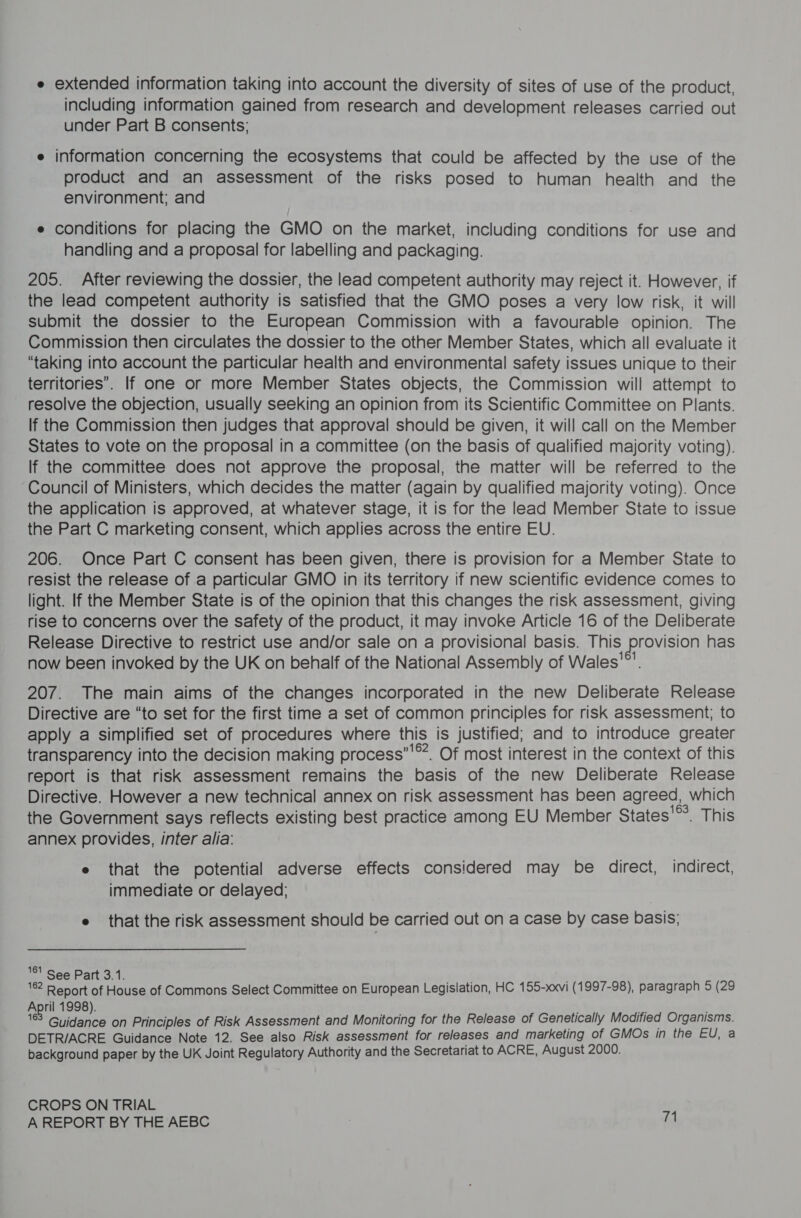 e extended information taking into account the diversity of sites of use of the product, including information gained from research and development releases carried out under Part B consents; e information concerning the ecosystems that could be affected by the use of the product and an assessment of the risks posed to human health and the environment; and e conditions for placing the GMO on the market, including conditions for use and handling and a proposal for labelling and packaging. 205. After reviewing the dossier, the lead competent authority may reject it. However, if the lead competent authority is satisfied that the GMO poses a very low risk, it will submit the dossier to the European Commission with a favourable opinion. The Commission then circulates the dossier to the other Member States, which all evaluate it “taking into account the particular health and environmental safety issues unique to their territories”. If one or more Member States objects, the Commission will attempt to resolve the objection, usually seeking an opinion from its Scientific Committee on Plants. lf the Commission then judges that approval should be given, it will call on the Member States to vote on the proposal in a committee (on the basis of qualified majority voting). If the committee does not approve the proposal, the matter will be referred to the ‘Council of Ministers, which decides the matter (again by qualified majority voting). Once the application is approved, at whatever stage, it is for the lead Member State to issue the Part C marketing consent, which applies across the entire EU. 206. Once Part C consent has been given, there is provision for a Member State to resist the release of a particular GMO in its territory if new scientific evidence comes to light. If the Member State is of the opinion that this changes the risk assessment, giving rise to concerns over the safety of the product, it may invoke Article 16 of the Deliberate Release Directive to restrict use and/or sale on a provisional basis. This Provision has now been invoked by the UK on behalf of the National Assembly of Wales'®’. 207. The main aims of the changes incorporated in the new Deliberate Release Directive are “to set for the first time a set of common principles for risk assessment; to apply a simplified set of procedures where this is justified; and to introduce greater transparency into the decision making process”’**. Of most interest in the context of this report is that risk assessment remains the basis of the new Deliberate Release Directive. However a new technical annex on risk assessment has been agreed, which the Government says reflects existing best practice among EU Member States’. This annex provides, inter alia: e that the potential adverse effects considered may be direct, indirect, immediate or delayed; e that the risk assessment should be carried out on a case by case basis; 8! See Part 3.1. pire “ae Report of House of Commons Select Committee on European Legislation, HC 155-xxvi (1997-98), paragraph 5 (29 April 1998). », 168 Guidance on Principles of Risk Assessment and Monitoring for the Release of Genetically Modified Organisms. DETR/ACRE Guidance Note 12. See also Risk assessment for releases and marketing of GMOs in the EU, a background paper by the UK Joint Regulatory Authority and the Secretariat to ACRE, August 2000. CROPS ON TRIAL