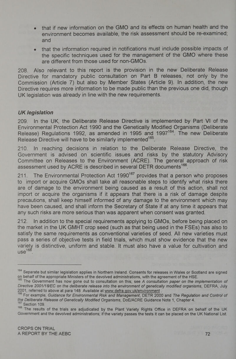 e that if new information on the GMO and its effects on human health and the environment becomes available, the risk assessment shoots be re-examined; and e that the information required in notifications must include possible impacts of the specific techniques used for the management of the GMO where these are different from those used for non-GMOs. 208. Also relevant to this report is the provision in the new Deliberate Release Directive for mandatory public consultation on Part B releases, not only by the Commission (Article 7) but also by Member States (Article 9). In addition, the new Directive requires more information to be made public than the previous one did, though UK legislation was already in line with the new requirements. UK legislation 209. In the UK, the Deliberate Release Directive is implemented by Part VI of the Environmental Protection Act 1990 and the Genetically Modified Organisms (Deliberate Release) Regulations 1992, as amended in 1995 and 1997'™. The new Deliberate Release Directive will have to be similarly implemented'™. 210. In reaching decisions in relation to the Deliberate Release Directive, the Government is advised on scientific issues and risks by the statutory Advisory Committee on Releases to the Environment (ACRE). The general approach of risk assessment used by ACRE is described in several DETR documents'™ 211. The Environmental Protection Act 1990'°’ provides that a person who proposes to import or acquire GMOs shall take all reasonable steps to identify what risks there are of damage to the environment being caused as a result of this action, shall not import or acquire the organisms if it appears that there is a risk of damage despite precautions, shall keep himself informed of any damage to the environment which may have been caused, and shall inform the Secretary of State if at any time it appears that any such risks are more serious than was apparent when consent was granted. 212. In addition to the special requirements applying to GMOs, before being placed on the market in the UK GMHT crop seed (such as that being used in the FSEs) has also to satisfy the same requirements as conventional varieties of seed. All new varieties must pass a series of objective tests in field trials, which must show evidence that the new variety is distinctive, uniform and stable. It must also have a value for cultivation and use. °* Separate but similar legislation applies in Northern Ireland. Consents for releases in Wales or Scotland are signed i behalf of the appropriate Ministers of the devolved administrations, with the agreement of the HSE. The Government has now gone out to consultation on this; see A consultation paper on the implementation of Directive 2001/1 8/EC on the deliberate release into the environment of genetically modified organisms, DEFRA, July 2001, referred to above at para 148 Available at www.defra.gov.uk/environment . For example, Guidance for Environmental Risk and Management, DETR 2000 and The Regulation and Control of the Deliberate Release of Genetically Modified Organisms, DoE/ACRE Guidance Note 1, Chapter 4. Section 109. °° The results of the trials are adjudicated by the Plant Variety Rights Office in DEFRA on behalf of the UK Government and the devolved administrations; if the variety passes the tests it can be placed on the UK National List. CROPS ON TRIAL