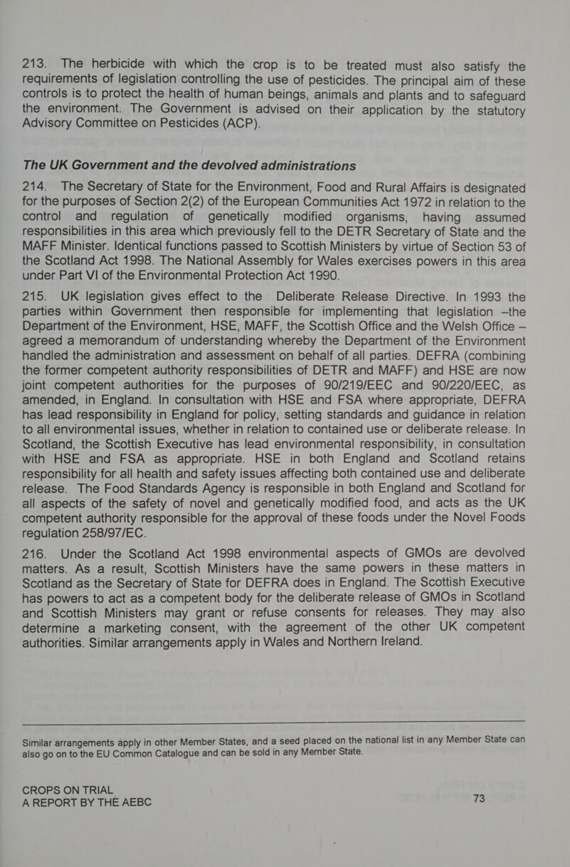 213. The herbicide with which the crop is to be treated must also satisfy the requirements of legislation controlling the use of pesticides. The principal aim of these controls is to protect the health of human beings, animals and plants and to safeguard the environment. The Government is advised on their application by the statutory Advisory Committee on Pesticides (ACP). The UK Government and the devolved administrations 214. The Secretary of State for the Environment, Food and Rural Affairs is designated for the purposes of Section 2(2) of the European Communities Act 1972 in relation to the control and regulation of genetically modified organisms, having assumed responsibilities in this area which \previously fell to the DETR Secretary of State and the MAFF Minister. Identical functions passed to Scottish Ministers by virtue of Section 53 of the Scotland Act 1998. The National Assembly for Wales exercises powers in this area under Part VI of the Environmental Protection Act 1990. 215. UK legislation gives effect to the Deliberate Release Directive. In 1993 the parties within Government then responsible for implementing that legislation —the Department of the Environment, HSE, MAFF, the Scottish Office and the Welsh Office — agreed a memorandum of understanding whereby the Department of the Environment handled the administration and assessment on behalf of all parties. DEFRA (combining the former competent authority responsibilities of DETR and MAFF) and HSE are now joint competent authorities for the purposes of 90/219/EEC and 90/220/EEC, as amended, in England. In consultation with HSE and FSA where appropriate, DEFRA has lead responsibility in England for policy, setting standards and guidance in relation to all environmental issues, whether in relation to contained use or deliberate release. In Scotland, the Scottish Executive has lead environmental responsibility, in consultation with HSE and FSA as appropriate. HSE in both England and Scotland retains responsibility for all health and safety issues affecting both contained use and deliberate release. The Food Standards Agency is responsible in both England and Scotland for all aspects of the safety of novel and genetically modified food, and acts as the UK competent authority responsible for the approval of these foods under the Novel Foods regulation 258/97/EC. 216. Under the Scotland Act 1998 environmental aspects of GMOs are devolved matters. As a result, Scottish Ministers have the same powers in these matters in Scotland as the Secretary of State for DEFRA does in England. The Scottish Executive has powers to act as a competent body for the deliberate release of GMOs in Scotland and Scottish Ministers may grant or refuse consents for releases. They may also determine a marketing consent, with the agreement of the other UK competent authorities. Similar arrangements apply in Wales and Northern Ireland.  Similar arrangements apply in other Member States, and a seed placed on the national list in any Member State can also go on to the EU Common Catalogue and can be sold in any Member State. CROPS ON TRIAL