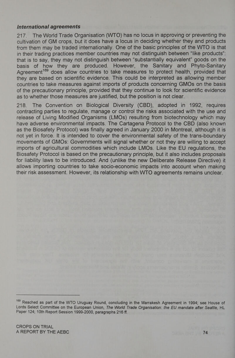 International agreements 217. The World Trade Organisation (WTO) has no locus in approving or preventing the cultivation of GM crops, but it does have a locus in deciding whether they and products from them may be traded internationally. One of the basic principles of the WTO is that in their trading practices member countries may not distinguish between “like products”: that is to say, they may not distinguish between “substantially equivalent” goods on the basis of how they are produced. However, the Sanitary and Phyto-Sanitary Agreement'®? does allow countries to take measures to protect health, provided that they are based on scientific evidence. This could be interpreted as allowing member countries to take measures against imports of products concerning GMOs on the basis of the precautionary principle, provided that they continue to look for scientific evidence as to whether those measures are justified, but the position is not clear. 218. The Convention on Biological Diversity (CBD), adopted in 1992, requires contracting parties to regulate, manage or control the risks associated with the use and release of Living Modified Organisms (LMOs) resulting from biotechnology which may have adverse environmental impacts. The Cartagena Protocol to the CBD (also known as the Biosafety Protocol) was finally agreed in January 2000 in Montreal, although it is not yet in force. It is intended to cover the environmental safety of the trans-boundary movements of GMOs: Governments will signal whether or not they are willing to accept imports of agricultural commodities which include LMOs. Like the EU regulations, the Biosafety Protocol is based on the precautionary principle, but it also includes proposals for liability laws to be introduced. And (unlike the new Deliberate Release Directive) it allows importing countries to take socio-economic impacts into account when making their risk assessment. However, its relationship with WTO agreements remains unclear. 9 Reached as part of the WTO Uruguay Round, concluding in the Marrakesh Agreement in 1994: see House of Lords Select Committee on the European Union, The World Trade Organisation: the EU mandate after Seattle, HL Paper 124; 10th Report Session 1999-2000, paragraphs 216 ff. CROPS ON TRIAL