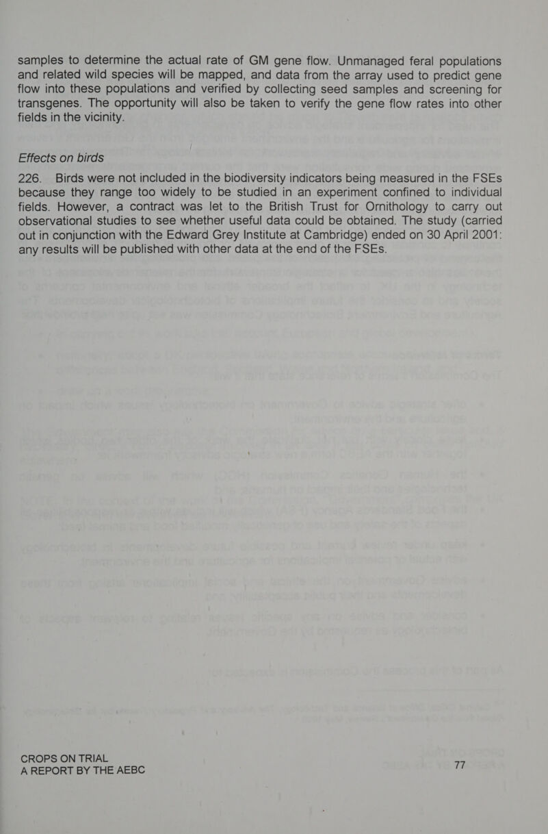 samples to determine the actual rate of GM gene flow. Unmanaged feral populations and related wild species will be mapped, and data from the array used to predict gene flow into these populations and verified by collecting seed samples and screening for transgenes. The opportunity will also be taken to verify the gene flow rates into other fields in the vicinity. Effects on birds 226. Birds were not included in the biodiversity indicators being measured in the FSEs because they range too widely to be studied in an experiment confined to individual fields. However, a contract was let to the British Trust for Ornithology to carry out observational studies to see whether useful data could be obtained. The study (carried out in conjunction with the Edward Grey Institute at Cambridge) ended on 30 April 2001: any results will be published with other data at the end of the FSEs. CROPS ON TRIAL