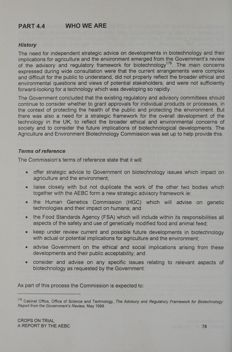 PART 4.4 WHO WE ARE History The need for independent strategic advice on developments in biotechnology and their implications for agriculture and the environment emerged from the Government's review of the advisory and regulatory framework for biotechnology’. The main concerns expressed during wide consultation were that the current arrangements were complex and difficult for the public to understand, did not properly reflect the broader ethical and environmental questions and views of potential stakeholders, and were not sufficiently forward-looking for a technology which was developing so rapidly. The Government concluded that the existing regulatory and advisory committees should continue to consider whether to grant approvals for individual products or processes, in the context of protecting the health of the public and protecting the environment. But there was also a need for a strategic framework for the overall development of the technology in the UK, to reflect the broader ethical and environmental concerns of society and to consider the future implications of biotechnological developments. The Agriculture and Environment Biotechnology Commission was set up to help provide this. Terms of reference The Commission’s terms of reference state that it will: e offer strategic advice to Government on biotechnology issues which impact on agriculture and the environment: e liaise closely with but not duplicate the work of the other two bodies which together with the AEBC form a new strategic advisory framework ie: e the Human Genetics Commission (HGC) which will advise on genetic technologies and their impact on humans; and e the Food Standards Agency (FSA) which will include within its responsibilities all aspects of the safety and use of genetically modified food and animal feed: e keep under review current and possible future developments in biotechnology with actual or potential implications for agriculture and the environment; e advise Government on the ethical and social implications arising from these developments and their public acceptability; and e consider and advise on any specific issues relating to relevant aspects of biotechnology as requested by the Government. As part of this process the Commission is expected to: 176 Cabinet Office, Office of Science and Technology, The Advisory and Regulatory Framework for Biotechnology: Report from the Government’s Review, May 1999. CROPS ON TRIAL