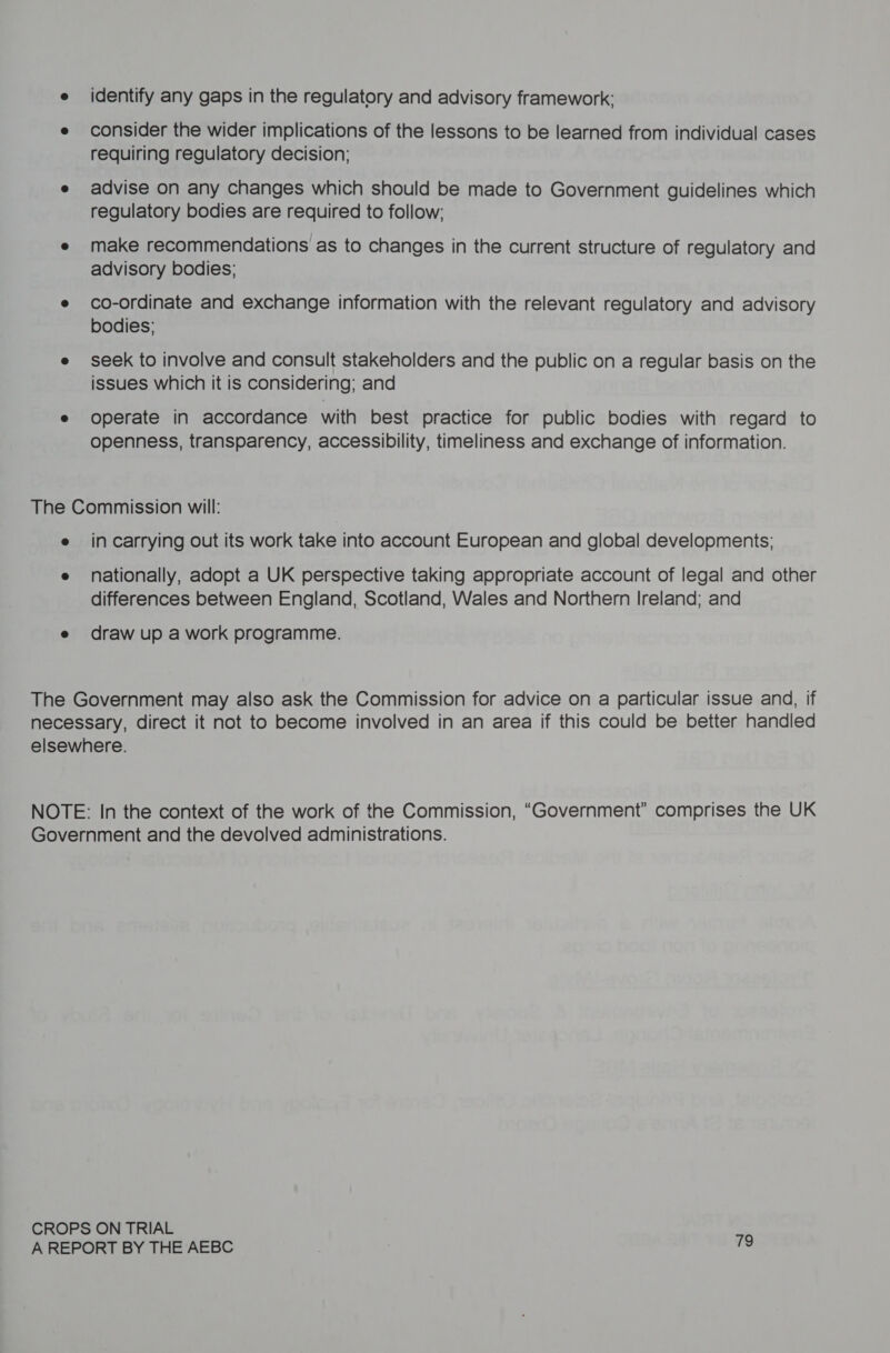 e identify any gaps in the regulatory and advisory framework: e consider the wider implications of the lessons to be learned from individual cases requiring regulatory decision; e advise on any changes which should be made to Government guidelines which regulatory bodies are required to follow; e make recommendations as to changes in the current structure of regulatory and advisory bodies; e co-ordinate and exchange information with the relevant regulatory and advisory bodies: e seek to involve and consult stakeholders and the public on a regular basis on the issues which it is considering; and e operate in accordance with best practice for public bodies with regard to openness, transparency, accessibility, timeliness and exchange of information. The Commission will: e incarrying out its work take into account European and global developments; e nationally, adopt a UK perspective taking appropriate account of legal and other differences between England, Scotland, Wales and Northern Ireland; and e draw up a work programme. The Government may also ask the Commission for advice on a particular issue and, if necessary, direct it not to become involved in an area if this could be better handled elsewhere. NOTE: In the context of the work of the Commission, “Government” comprises the UK Government and the devolved administrations. CROPS ON TRIAL