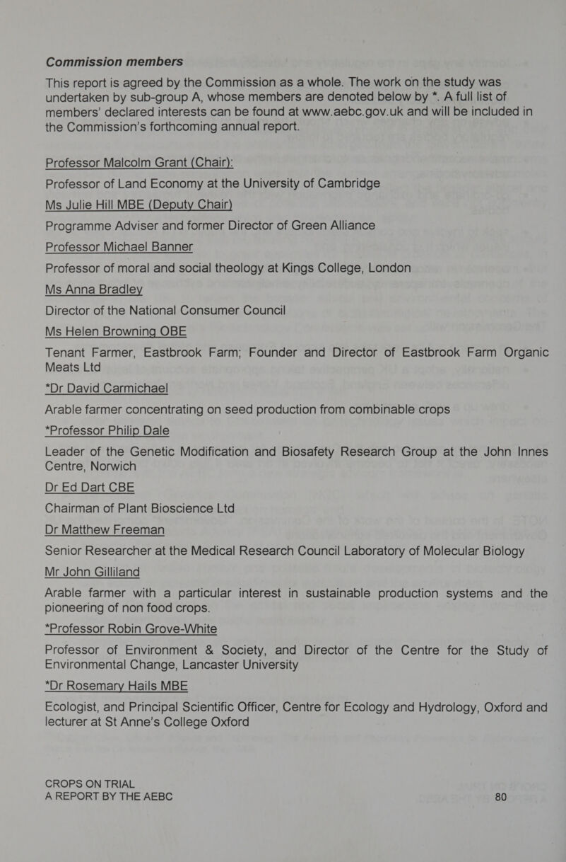 Commission members This report is agreed by the Commission as a whole. The work on the study was undertaken by sub-group A, whose members are denoted below by *. A full list of members’ declared interests can be found at www.aebc.gov.uk and will be included in the Commission’s forthcoming annual report. Professor Malcolm Grant (Chair): Professor of Land Economy at the University of Cambridge Ms Julie Hill MBE (Deputy Chair) Programme Adviser and former Director of Green Alliance Professor Michael Banner Professor of moral and social theology at Kings College, London Ms Anna Bradley Director of the National Consumer Council Ms Helen Browning OBE Tenant Farmer, Eastbrook Farm; Founder and Director of Eastbrook Farm Organic Meats Ltd *Dr David Carmichael Arable farmer concentrating on seed production from combinable crops *Professor Philip Dale Leader of the Genetic Modification and Biosafety Research Group at the John Innes Centre, Norwich Dr Ed Dart CBE Chairman of Plant Bioscience Ltd Dr Matthew Freeman Senior Researcher at the Medical Research Council Laboratory of Molecular Biology Mr John Gilliland Arable farmer with a particular interest in sustainable production systems and the pioneering of non food crops. | *Professor Robin Grove-White Professor of Environment &amp; Society, and Director of the Centre for the Study of Environmental Change, Lancaster University “Dr Rosemary Hails MBE Ecologist, and Principal Scientific Officer, Centre for Ecology and Hydrology, Oxford and lecturer at St Anne’s College Oxford CROPS ON TRIAL