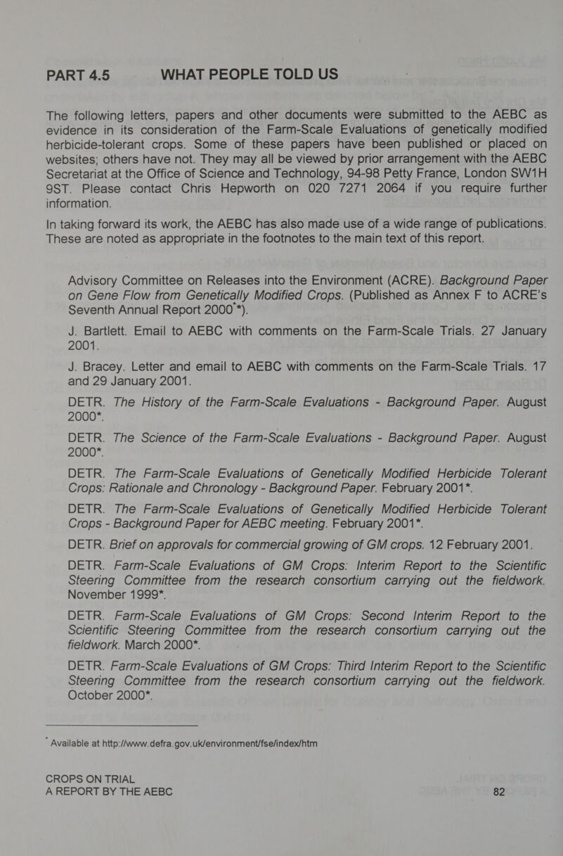 PART 4.5 WHAT PEOPLE TOLD US The following letters, papers and other documents were submitted to the AEBC as evidence in its consideration of the Farm-Scale Evaluations of genetically modified herbicide-tolerant crops. Some of these papers have been published or placed on websites; others have not. They may all be viewed by prior arrangement with the AEBC Secretariat at the Office of Science and Technology, 94-98 Petty France, London SW1H 9ST. Please contact Chris Hepworth on 020 7271 2064 if you require further information. In taking forward its work, the AEBC has also made use of a wide range of publications. These are noted as appropriate in the footnotes to the main text of this report. Advisory Committee on Releases into the Environment (ACRE). Background Paper on Gene Flow from Genetically Modified Crops. (Published as Annex F to ACRE’s Seventh Annual Report 2000 *). J. Bartlett. Email to AEBC with comments on the Farm-Scale Trials. 27 January 2001. J. Bracey. Letter and email to AEBC with comments on the Farm-Scale Trials. 17 and 29 January 2001. DETR. The History of the Farm-Scale Evaluations - Background Paper. August 2000*. DETR. The Science of the Farm-Scale Evaluations - Background Paper. August 2000*. DETR. The Farm-Scale Evaluations of Genetically Modified Herbicide Tolerant Crops: Rationale and Chronology - Background Paper. February 2001*. DETR. The Farm-Scale Evaluations of Genetically Modified Herbicide Tolerant Crops - Background Paper for AEBC meeting. February 2001*. DETR. Brief on approvals for commercial growing of GM crops. 12 February 2001. DETR. Farm-Scale Evaluations of GM Crops: Interim Report to the Scientific Steering Committee from the research consortium carrying out the fieldwork. November 1999*. DETR. Farm-Scale Evaluations of GM Crops: Second Interim Report to the Scientific Steering Committee from the research consortium carrying out the fieldwork. March 2000*. DETR. Farm-Scale Evaluations of GM Crops: Third Interim Report to the Scientific Steering Committee from the research consortium carrying out the fieldwork. October 2000*. ’ Available at http://www. defra.gov.uk/environment/fse/index/htm CROPS ON TRIAL