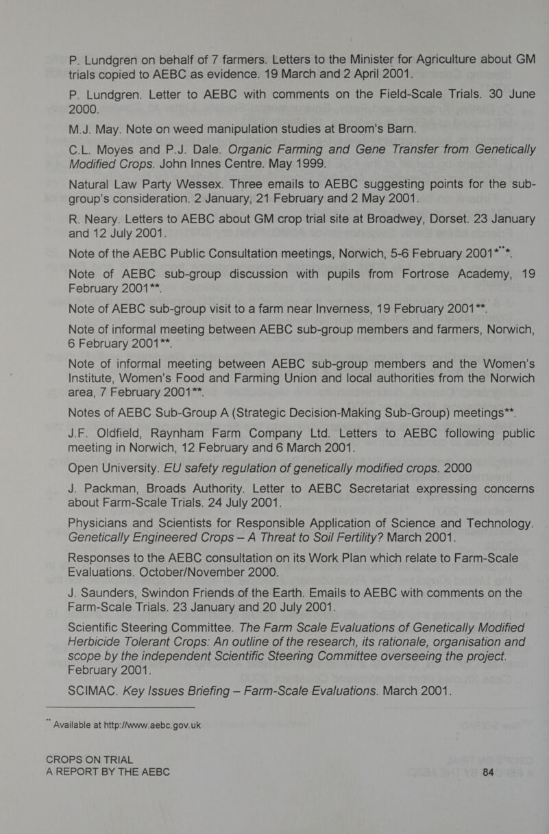 P. Lundgren on behalf of 7 farmers. Letters to the Minister for Agriculture about GM trials copied to AEBC as evidence. 19 March and 2 April 2001. P. Lundgren. Letter to AEBC with comments on the Field-Scale Trials. 30 June 2000. M.J. May. Note on weed manipulation studies at Broom’s Barn. C.L. Moyes and P.J. Dale. Organic Farming and Gene Transfer from Genetically Modified Crops. John Innes Centre. May 1999. Natural Law Party Wessex. Three emails to AEBC suggesting points for the sub- group’s consideration. 2 January, 21 February and 2 May 2001. R. Neary. Letters to AEBC about GM crop trial site at Broadwey, Dorset. 23 January and 12 July 2001. Note of the AEBC Public Consultation meetings, Norwich, 5-6 February 2001* *. Note of AEBC sub-group discussion with pupils from Fortrose Academy, 19 February 2001**. Note of AEBC sub-group visit to a farm near Inverness, 19 February 2001™. Note of informal meeting between AEBC sub-group members and farmers, Norwich, 6 February 2001™*. Note of informal meeting between AEBC sub-group members and the Women’s Institute, Women’s Food and Farming Union and local authorities from the Norwich area, / February 2001**. Notes of AEBC Sub-Group A (Strategic Decision-Making Sub-Group) meetings™. J.F. Oldfield, Raynham Farm Company Ltd. Letters to AEBC following public meeting in Norwich, 12 February and 6 March 2001. Open University. EU safety regulation of genetically modified crops. 2000 J. Packman, Broads Authority. Letter to AEBC Secretariat expressing concerns about Farm-Scale Trials. 24 July 2001. Physicians and Scientists for Responsible Application of Science and Technology. Genetically Engineered Crops — A Threat to Soil Fertility? March 2001. Responses to the AEBC consultation on its Work Plan which relate to Farm-Scale Evaluations. October/November 2000. J. Saunders, Swindon Friends of the Earth. Emails to AEBC with comments on the Farm-Scale Trials. 23 January and 20 July 20071. Scientific Steering Committee. The Farm Scale Evaluations of Genetically Modified Herbicide Tolerant Crops: An outline of the research, its rationale, organisation and scope by the independent Scientific Steering Committee overseeing the project. February 2001. SCIMAC. Key Issues Briefing — Farm-Scale Evaluations. March 2001. ” Available at http://www.aebc.gov.uk CROPS ON TRIAL