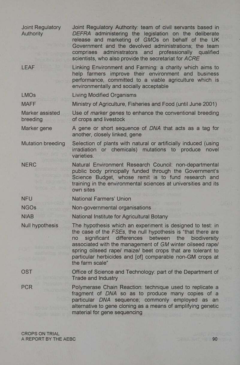 Joint Regulatory Authority LEAF LMOs MAFF Marker assisted breeding Marker gene Mutation breeding NERC NFU NGOs NIAB Null hypothesis OST PCR CROPS ON TRIAL Joint Regulatory Authority: team of civil servants based in DEFRA administering the legislation on the deliberate release and marketing of GMOs on behalf of the UK Government and the devolved administrations; the team comprises administrators and_ professionally qualified scientists, who also provide the secretariat for ACRE Linking Environment and Farming: a charity which aims to help farmers improve their environment and business performance, committed to a viable agriculture which is environmentally and socially acceptable Living Modified Organisms Ministry of Agriculture, Fisheries and Food (until June 2001) Use of marker genes to enhance the conventional breeding of crops and livestock A gene or short sequence of DNA that acts as a tag for another, closely linked, gene Selection of plants with natural or artificially induced (using irradiation or chemicals) mutations to produce novel varieties. Natural Environment Research Council: non-departmental public body principally funded through the Government's Science Budget, whose remit is to fund research and training in the environmental sciences at universities and its own sites National Farmers’ Union Non-governmental organisations National Institute for Agricultural Botany The hypothesis which an experiment is designed to test: in the case of the FSEs, the null hypothesis is “that there are no significant differences between the biodiversity associated with the management of GM winter oilseed rape/ spring oilseed rape/ maize/ beet crops that are tolerant to particular herbicides and [of] comparable non-GM crops at the farm scale” Office of Science and Technology: part of the Department of Trade and Industry Polymerase Chain Reaction: technique used to replicate a fragment of DNA so as to produce many copies of a particular DNA sequence; commonly employed as an alternative to gene cloning as a means of amplifying genetic material for gene sequencing