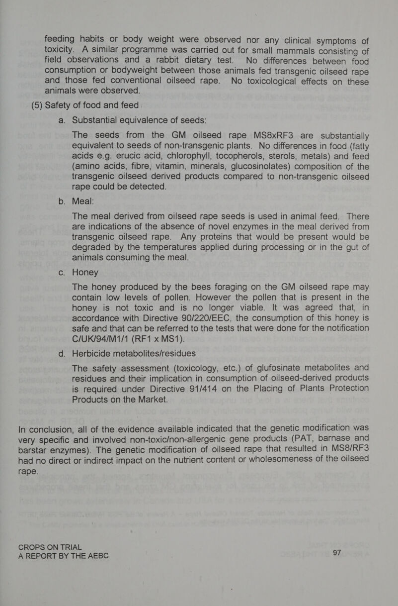 feeding habits or body weight were observed nor any clinical symptoms of toxicity. A similar programme was carried out for small mammals consisting of field observations and a rabbit dietary test. No differences between food consumption or bodyweight between those animals fed transgenic oilseed rape and those fed conventional oilseed rape. No toxicological effects on these animals were observed. (5) Safety of food and feed a. Substantial equivalence of seeds: The seeds from the GM oilseed rape MS8xRF3 are substantially equivalent to seeds of non-transgenic plants. No differences in food (fatty acids e.g. erucic acid, chlorophyll, tocopherols, sterols, metals) and feed (amino acids, fibre; vitamin, minerals, glucosinolates) composition of the transgenic oilseed derived products compared to non-transgenic oilseed rape could be detected. b. Meal: The meal derived from oilseed rape seeds is used in animal feed. There are indications of the absence of novel enzymes in the meal derived from transgenic oilseed rape. Any proteins that would be present would be degraded by the temperatures applied during processing or in the gut of animals consuming the meal. c. Honey The honey produced by the bees foraging on the GM oilseed rape may contain low levels of pollen. However the pollen that is present in the honey is not toxic and is no longer viable. It was agreed that, in accordance with Directive 90/220/EEC, the consumption of this honey is safe and that can be referred to the tests that were done for the notification C/UK/94/M1/1 (RF1 x MS1). d. Herbicide metabolites/residues The safety assessment (toxicology, etc.) of glufosinate metabolites and residues and their implication in consumption of oilseed-derived products is required under Directive 91/414 on the Placing of Plants Protection Products on the Market. In conclusion, all of the evidence available indicated that the genetic modification was very specific and involved non-toxic/non-allergenic gene products (PAT, barnase and barstar enzymes). The genetic modification of oilseed rape that resulted in MS8/RF3 had no direct or indirect impact on the nutrient content or wholesomeness of the oilseed rape. CROPS ON TRIAL
