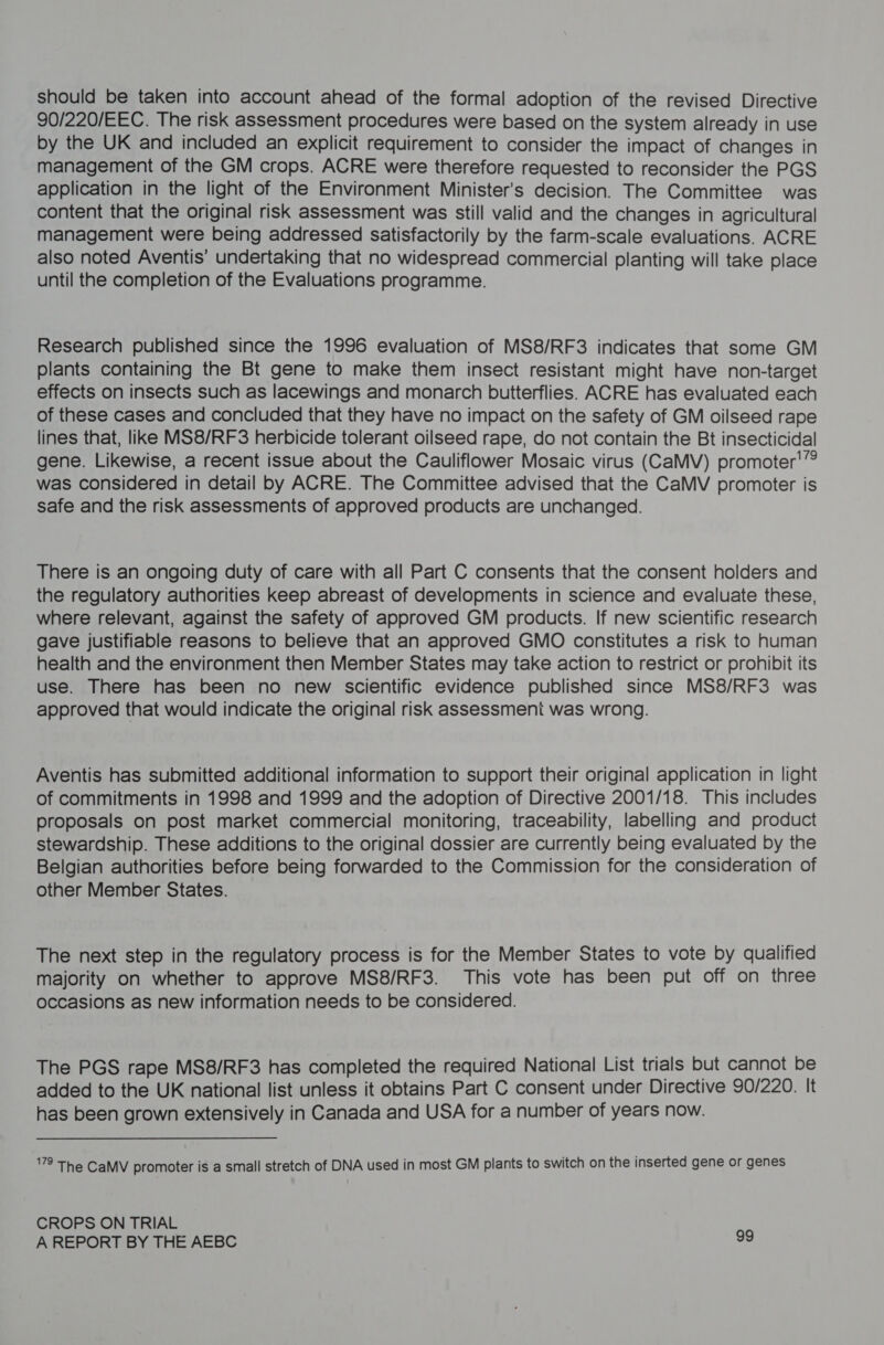 should be taken into account ahead of the formal adoption of the revised Directive 90/220/EEC. The risk assessment procedures were based on the system already in use by the UK and included an explicit requirement to consider the impact of changes in management of the GM crops. ACRE were therefore requested to reconsider the PGS application in the light of the Environment Minister's decision. The Committee was content that the original risk assessment was still valid and the changes in agricultural management were being addressed satisfactorily by the farm-scale evaluations. ACRE also noted Aventis’ undertaking that no widespread commercial planting will take place until the completion of the Evaluations programme. Research published since the 1996 evaluation of MS8/RF3 indicates that some GM plants containing the Bt gene to make them insect resistant might have non-target effects on insects such as lacewings and monarch butterflies. ACRE has evaluated each of these cases and concluded that they have no impact on the safety of GM oilseed rape lines that, like MS8/RF3 herbicide tolerant oilseed rape, do not contain the Bt insecticidal gene. Likewise, a recent issue about the Cauliflower Mosaic virus (CaMV) promoter'’? was considered in detail by ACRE. The Committee advised that the CaMV promoter is safe and the risk assessments of approved products are unchanged. There is an ongoing duty of care with all Part C consents that the consent holders and the regulatory authorities keep abreast of developments in science and evaluate these, where relevant, against the safety of approved GM products. If new scientific research gave justifiable reasons to believe that an approved GMO constitutes a risk to human health and the environment then Member States may take action to restrict or prohibit its use. There has been no new scientific evidence published since MS8/RF3 was approved that would indicate the original risk assessmeni was wrong. Aventis has submitted additional information to support their original application in light of commitments in 1998 and 1999 and the adoption of Directive 2001/18. This includes proposals on post market commercial monitoring, traceability, labelling and product stewardship. These additions to the original dossier are currently being evaluated by the Belgian authorities before being forwarded to the Commission for the consideration of other Member States. The next step in the regulatory process is for the Member States to vote by qualified majority on whether to approve MS8/RF3. This vote has been put off on three occasions as new information needs to be considered. The PGS rape MS8/RF3 has completed the required National List trials but cannot be added to the UK national list unless it obtains Part C consent under Directive 90/220. It has been grown extensively in Canada and USA for a number of years now. 8 The CaMV promoter is a small stretch of DNA used in most GM plants to switch on the inserted gene or genes CROPS ON TRIAL