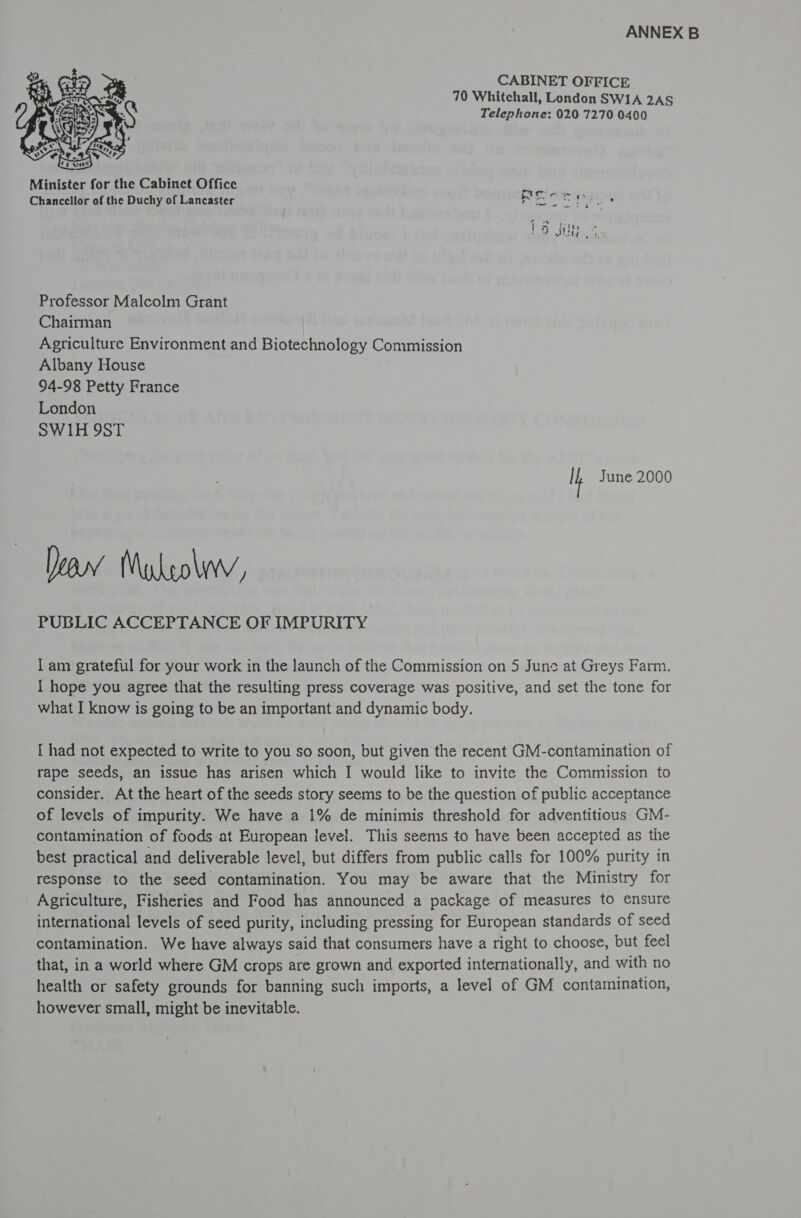 CABINET OFFICE 70 Whitchall, London SWIA 2AS Telephone: 020 7270 0400  Minister for the Cabinct Office Chancellor of the Duchy of Lancaster Professor Malcolm Grant Chairman Agriculture Environment and Biotechnology Commission Albany House 94-98 Petty France London SW1H 9ST Ih June 2000 Yea Muylrolwv, PUBLIC ACCEPTANCE OF IMPURITY I am grateful for your work in the launch of the Commission on 5 June at Greys Farm. I hope you agree that the resulting press coverage was positive, and set the tone for what I know is going to be an important and dynamic body. I had not expected to write to you so soon, but given the recent GM-contamination of rape seeds, an issue has arisen which I would like to invite the Commission to consider. At the heart of the seeds story seems to be the question of public acceptance of levels of impurity. We have a 1% de minimis threshold for adventitious GM- contamination of foods at European level. This seems to have been accepted as the best practical and deliverable level, but differs from public calls for 100% purity in response to the seed contamination. You may be aware that the Ministry for Agriculture, Fisheries and Food has announced a package of measures to ensure international levels of seed purity, including pressing for European standards of seed contamination. We have always said that consumers have a right to choose, but feel that, in a world where GM crops are grown and exported internationally, and with no health or safety grounds for banning such imports, a level of GM contamination, however small, might be inevitable.