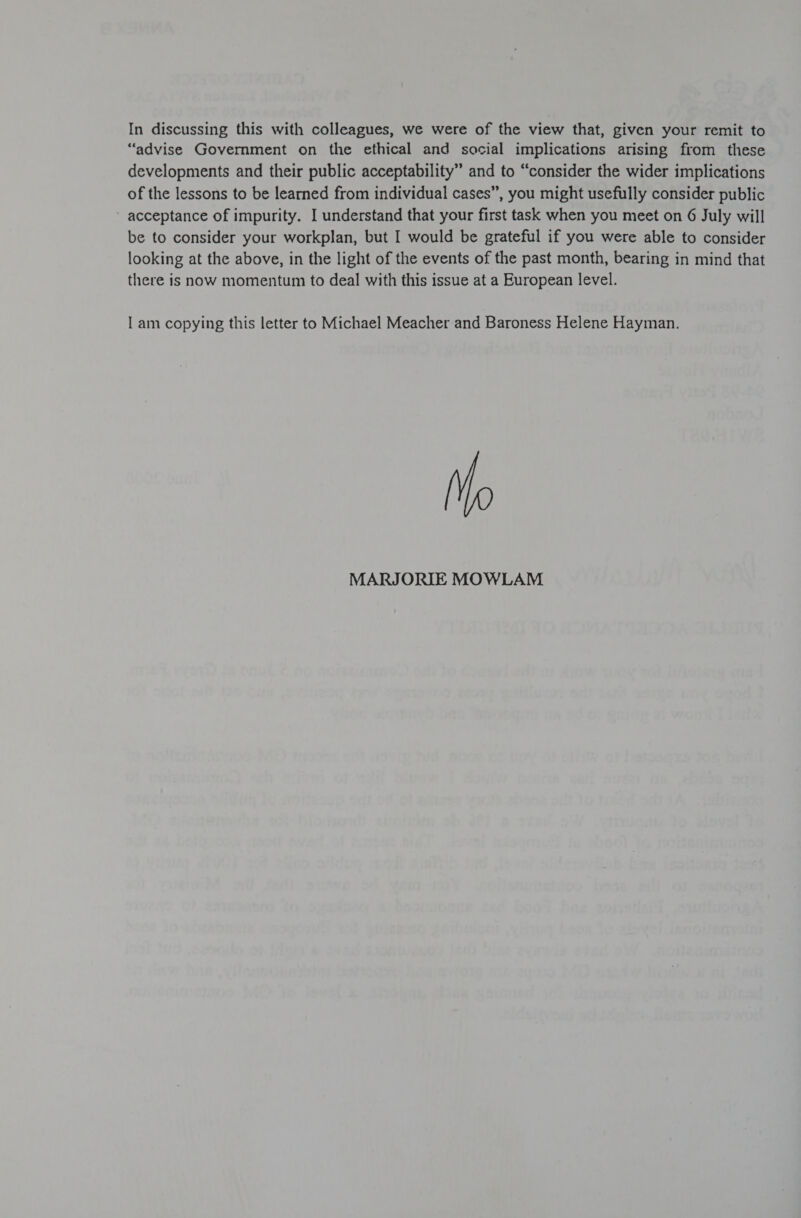 In discussing this with colleagues, we were of the view that, given your remit to “advise Government on the ethical and social implications arising from these developments and their public acceptability” and to “consider the wider implications of the lessons to be learned from individual cases”, you might usefully consider public acceptance of impurity. I understand that your first task when you meet on 6 July will be to consider your workplan, but I would be grateful if you were able to consider looking at the above, in the light of the events of the past month, bearing in mind that there is now momentum to deal with this issue at a European level. | am copying this letter to Michael Meacher and Baroness Helene Hayman. MARJORIE MOWLAM