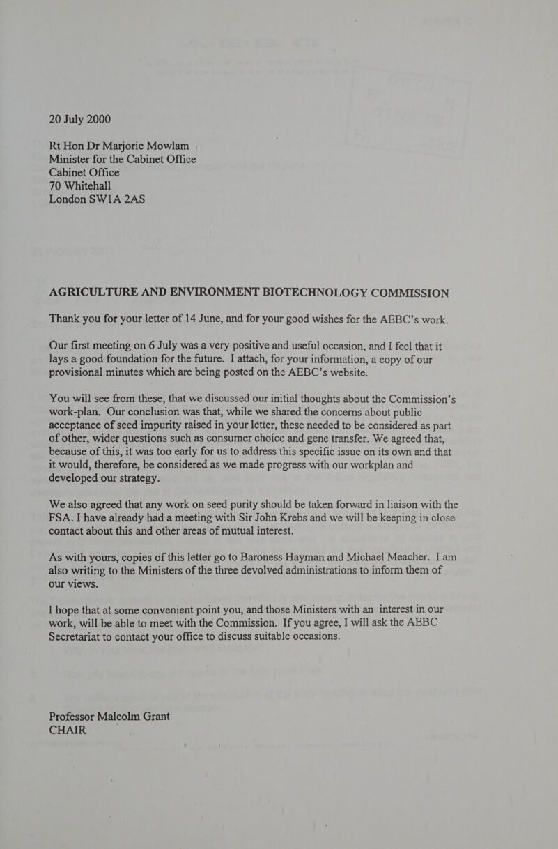 20 July 2000 Rt Hon Dr Marjorie Mowlam Minister for the Cabinet Office Cabinet Office 70 Whitehall London SWI1A 2AS AGRICULTURE AND ENVIRONMENT BIOTECHNOLOGY COMMISSION Thank you for your letter of 14 June, and for your good wishes for the AEBC’s work. Our first meeting on 6 July was a very positive and useful occasion, and I feel that it lays a good foundation for the future. I attach, for your information, a copy of our provisional minutes which are being posted on the AEBC’s website. You will see from these, that we discussed our initial thoughts about the Commission’s work-plan. Our conclusion was that, while we shared the concerns about public acceptance of seed impurity raised in your letter, these needed to be considered as part of other, wider questions such as consumer choice and gene transfer. We agreed that, because of this, it was too early for us to address this specific issue on its own and that it would, therefore, be considered as we made progress with our workplan and developed our strategy. We also agreed that any work on seed purity should be taken forward in liaison with the FSA. I have already had a meeting with Sir John Krebs and we will be keeping in close contact about this and other areas of mutual interest. As with yours, copies of this letter go to Baroness Hayman and Michael Meacher. I am also writing to the Ministers of the three devolved administrations to inform them of our views. I hope that at some convenient point you, and those Ministers with an interest in our work, will be able to meet with the Commission. If you agree, I will ask the AEBC Secretariat to contact your office to discuss suitable occasions. Professor Malcolm Grant CHAIR