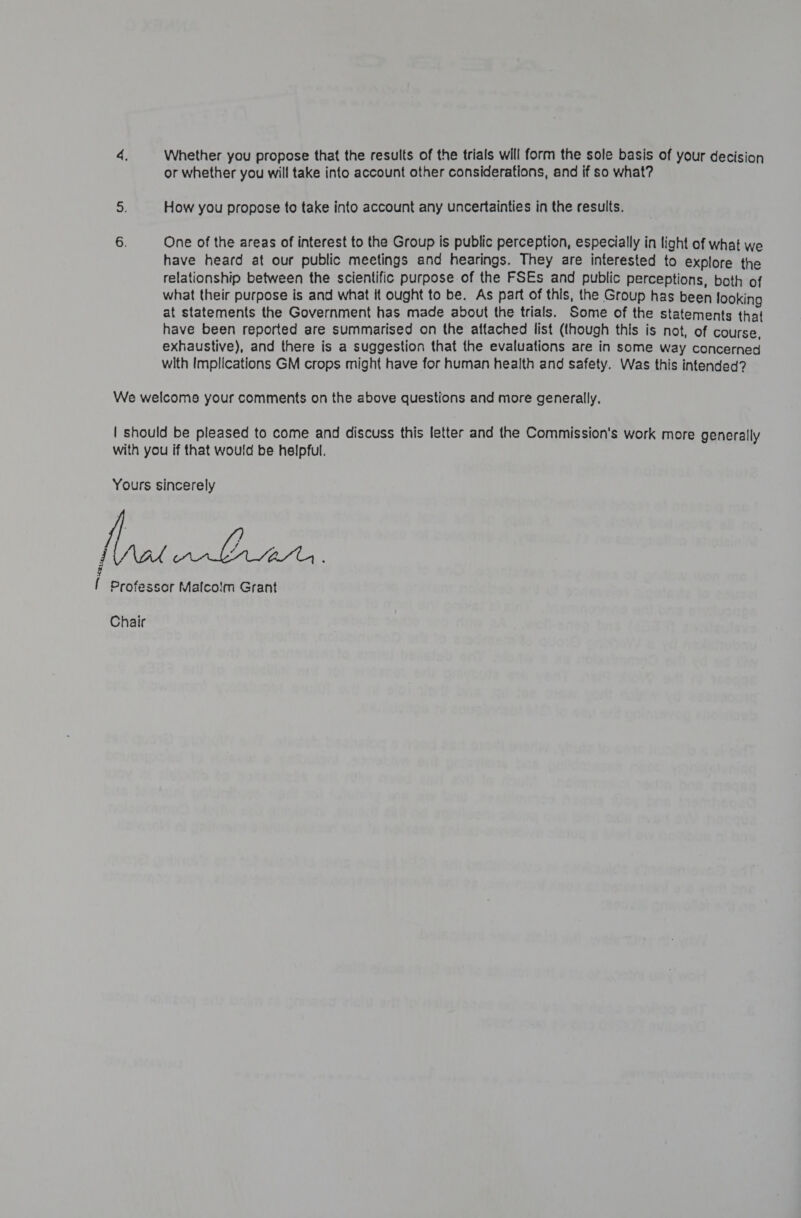 Reta, Whether you propose that the results of the trials will form the sole basis of your decision or whether you will take into account other considerations, and if so what? How you propose to take into account any uncertainties in the results. One of the areas of interest to the Group is public perception, especially in light of what we have heard at our public meetings and hearings. They are interested to explore the relationship between the scientific purpose of the FSEs and public perceptions, both of what their purpose is and what it ought to be. As part of this, the Group has been looking at statements the Government has made about the trials. Some of the statements that exhaustive), and there is a suggestion that the evaluations are in some way concerned with Implications GM crops might have for human health and safety. Was this intended?