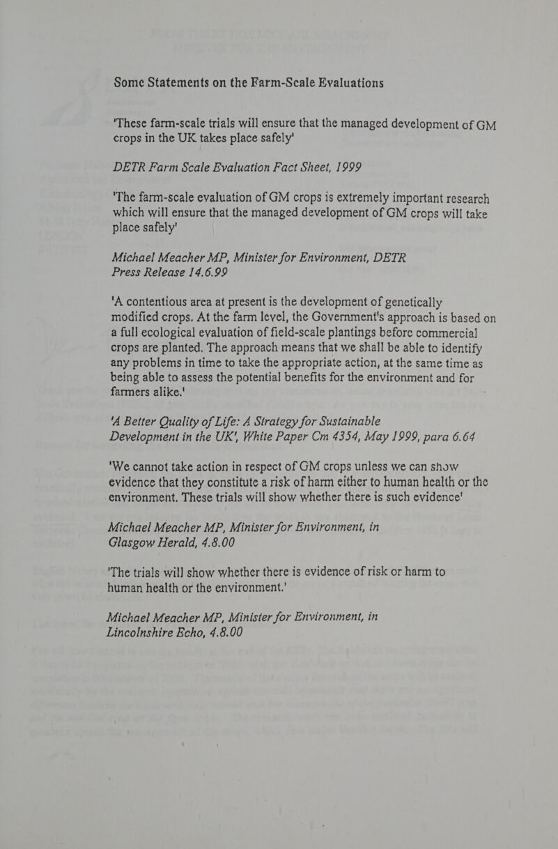 Some Statements on the Farm-Scale Evaluations ‘These farm-scale trials will ensure that the managed development of GM crops in the UK takes place safely’ DETR Farm Scale Evaluation Fact Sheet, 1999 'The farm-scale evaluation of GM crops is extremely important research which will ensure that the managed development of GM crops will take place safely' Michael Meacher MP, Minister for Environment, DETR Press Release 14.6.99 ‘A contentious area at present is the development of genetically modified crops. At the farm level, the Government's approach is based on a full ecological evaluation of field-scale plantings before commercial crops are planted. The approach means that we shall be able to identify any problems in time to take the appropriate action, at the same time as being able to assess the potential benefits for the environment and for farmers alike.' ‘A Better Quality of Life: A Strategy for Sustainable Development in the UK', White Paper Cm 4354, May 1999, para 6.64 'We cannot take action in respect of GM crops unless we can show evidence that they constitute a risk of harm either to human health or the environment. These trials will show whether there is such evidence' Michael Meacher MP, Minister for Environment, in Glasgow Herald, 4.8.00 'The trials will show whether there is evidence of risk or harm to human health or the environment.' Michael Meacher MP, Minister for Environment, in Lincolnshire Echo, 4.8.00