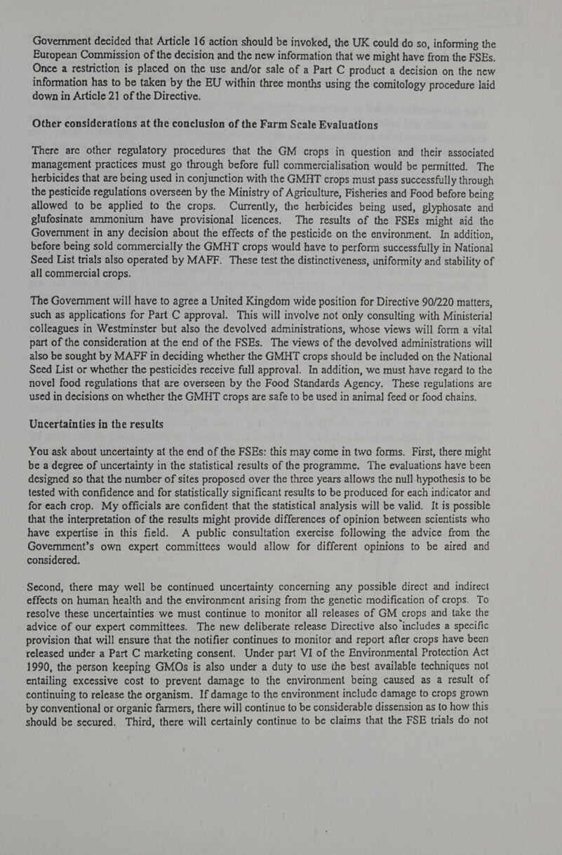 European Commission of the decision and the new information that we might have from the FSEs. Once a restriction is placed on the use and/or sale of a Part C product a decision on the new information has to be taken by the EU within three months using the comitology procedure laid down in Article 21 of the Directive. Other considerations at the conclusion of the Farm Scale Evaluations There are other regulatory procedures that the GM crops in question and their associated management practices must go through before full commercialisation would be permitted. The herbicides that are being used in conjunction with the GMHT crops must pass successfully through the pesticide regulations overseen by the Ministry of Agriculture, Fisheries and Food before being allowed to be applied to the crops. Currently, the herbicides being used, glyphosate and glufosinate ammonium have provisional licences, The results of the FSEs might aid the Government in any decision about the effects of the pesticide on the environment. In addition, before being sold commercially the GMHT crops would have to perform successfully in National Seed List trials also operated by MAFF. These test the distinctiveness, uniformity and stability of all commercial crops. The Government will have to agree a United Kingdom wide position for Directive 90/220 matters, such as applications for Part C approval. This will involve not only consulting with Ministerial colleagues in Westminster but also the devolved administrations, whose views will form a vital part of the consideration at the end of the FSEs. The views of the devolved administrations will also be sought by MAFF in deciding whether the GMHT crops should be included on the National Seed List or whether the pesticides receive full approval. In addition, we must have regard to the novel food regulations that are overseen by the Food Standards Agency. These regulations are used in decisions on whether the GMHT crops are safe to be used in animal feed or food chains. Uncertainties in the results You ask about uncertainty at the end of the FSEs: this may come in two forms. First, there might be a degree of uncertainty in the statistical results of the programme. The evaluations have been designed so that the number of sites proposed over the three years allows the null-hypothesis to be tested with confidence and for statistically significant results to be produced for each indicator and for each crop. My officials are confident that the statistical analysis will be valid. It is possible that the interpretation of the results might provide differences of opinion between scientists who have expertise in this field. A public consultation exercise following the advice from the Government’s own expert committees would allow for different opinions to be aired and considered. Second, there may well be continued uncertainty conceming any possible direct and indirect effects on human health and the environment arising from the genetic modification of crops. To resolve these uncertainties we must continue to monitor all releases of GM crops and take the advice of our expert committees. The new deliberate release Directive also includes a specific provision that will ensure that the notifier continues to monitor and report after crops have been released under a Part C marketing consent. Under part VI of the Environmental Protection Act 1990, the person keeping GMOs is also under a duty to use the best available techniques not entailing excessive cost to prevent damage to the environment being caused as a result of continuing to release the organism. If damage to the environment include damage to crops grown by conventional or organic farmers, there will continue to be considerable dissension as to how this should be secured. Third, there will certainly continue to be claims that the FSE trials do not