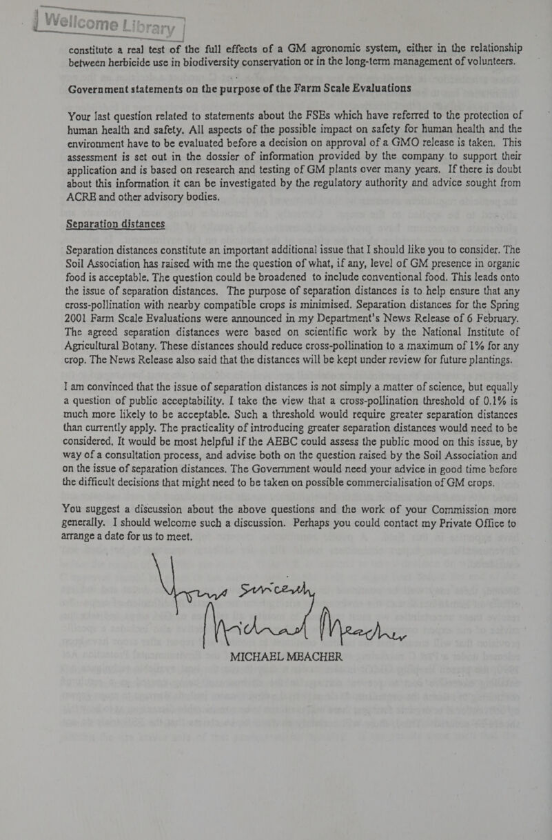 een RE EL ite —— a A : we boos . wire. seat | Z = Anh aL eenstemees oS constitute a real test of the full effects of a GM agronomic system, cither in the relationship between herbicide use in biodiversity conservation or in the long-term management of volunteers. Government statements on the purpose of the Farm Scale Evaluations Your last question related to statements about the FSEs which have referred to the protection of human health and safety. All aspects of the possible impact on safety for human health and the environment have to be evaluated before a decision on approval of a GMO release is taken. This assessment is set out in the dossier of information provided by the company to support their application and is based on research and testing of GM plants over many years. If there is doubt about this information it can be investigated by the regulatory authority and advice sought from ACRE and other advisory bodies. Separation distances Separation distances constitute an important additional issue that I should like you to consider. The Soil Association has raised with me the question of what, if any, level of GM presence in organic food is acceptable. The question could be broadened to include conventional food. This leads onto the issue of separation distances. The purpose of separation distances is to help ensure that any cross-pollination with nearby compatible crops is minimised, Separation distances for the Spring 2001 Farm Scale Evaluations were announced in my Department’s News Release of 6 February. The agreed separation distances were based on scientific work by the National Institute of Agricultural Botany. These distances should reduce cross-pollination to a maximum of 1% for any crop. The News Release also said that the distances will be kept under review for future plantings. I am convinced that the issue of separation distances is not simply a matter of science, but equally a question of public acceptability. I take the view that a cross-pollination threshold of 0.1% is much more likely to be acceptable. Such a threshold would require greater separation distances than currently apply. The practicality of introducing greater separation distances would need to be considered, It would be most helpful if the AEBC could assess the public mood on this issue, by way of a consultation process, and advise both on the question raised by the Soil Association and on the issue of separation distances. The Government would need your advice in good time before the difficult decisions that might need to be taken on possible commercialisation of GM crops. You suggest a discussion about the above questions and the work of your Commission more generally. I should welcome such a discussion. Perhaps you could contact my Private Office to arrange a date for us to meet. MICHAEL MEACHER