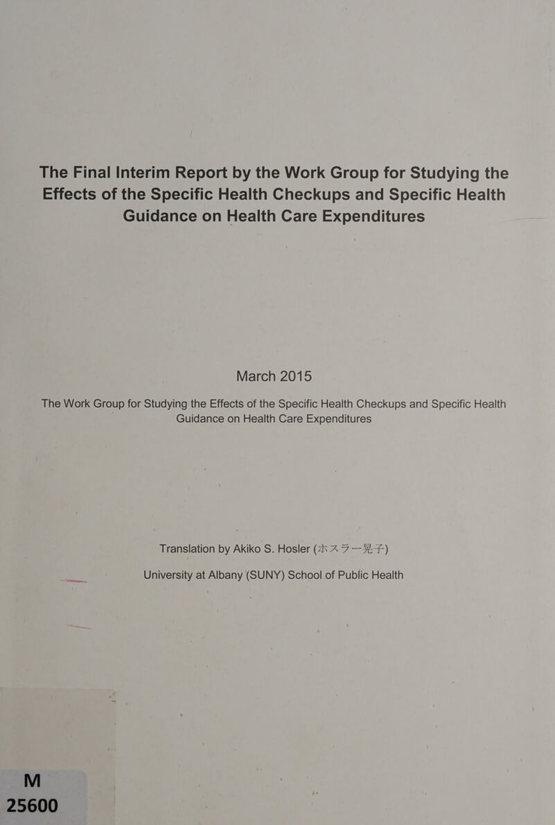 The Final Interim Report by the Work Group for Studying the Effects of the Specific Health Checkups and Specific Health Guidance on Health Care Expenditures March 2015 The Work Group for Studying the Effects of the Specific Health Checkups and Specific Health Guidance on Health Care Expenditures Translation by Akiko S. Hosler (2 ~ 7-424) University at Albany (SUNY) School.of Public Health 25600