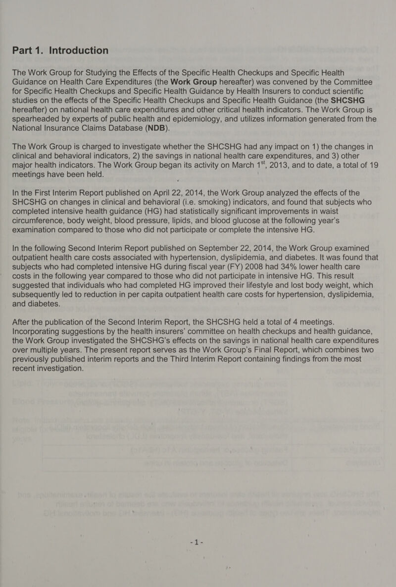 Part 1. Introduction The Work Group for Studying the Effects of the Specific Health Checkups and Specific Health Guidance on Health Care Expenditures (the Work Group hereafter) was convened by the Committee for Specific Health Checkups and Specific Health Guidance by Health Insurers to conduct scientific studies on the effects of the Specific Health Checkups and Specific Health Guidance (the SHCSHG hereafter) on national health care expenditures and other critical health indicators. The Work Group is spearheaded by experts of public health and epidemiology, and utilizes information generated from the National Insurance Claims Database (NDB). The Work Group is charged to investigate whether the SHCSHG had any impact on 1) the changes in clinical and behavioral indicators, 2) the savings in national health care expenditures, and 3) other major health indicators. The Work Group began its activity on March 1*, 2013, and to date, a total of 19 meetings have been held. In the First Interim Report published on April 22, 2014, the Work Group analyzed the effects of the SHCSHG on changes in clinical and behavioral (i.e. smoking) indicators, and found that subjects who completed intensive health guidance (HG) had statistically significant improvements in waist circumference, body weight, blood pressure, lipids, and blood glucose at the following year’s examination compared to those who did not participate or complete the intensive HG. In the following Second Interim Report published on September 22, 2014, the Work Group examined outpatient health care costs associated with hypertension, dyslipidemia, and diabetes. It was found that subjects who had completed intensive HG during fiscal year (FY) 2008 had 34% lower health care costs in the following year compared to those who did not participate in intensive HG. This result suggested that individuals who had completed HG improved their lifestyle and lost body weight, which subsequently led to reduction in per capita outpatient health care costs for hypertension, dyslipidemia, and diabetes. After the publication of the Second Interim Report, the SHCSHG held a total of 4 meetings. Incorporating suggestions by the health insurers’ committee on health checkups and health guidance, the Work Group investigated the SHCSHG’s effects on the savings in national health care expenditures over multiple years. The present report serves as the Work Group’s Final Report, which combines two previously published interim reports and the Third Interim Report containing findings from the most recent investigation.