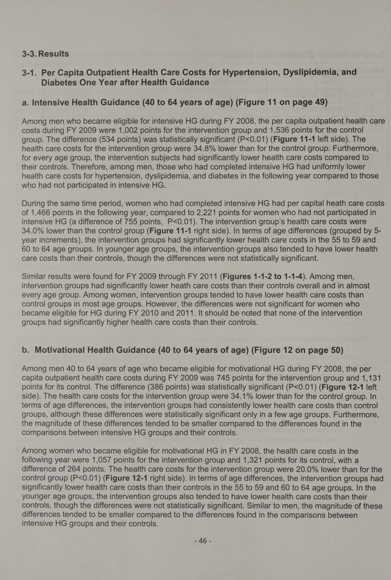 3-3. Results 3-1. Per Capita Outpatient Health Care Costs for Hypertension, Dyslipidemia, and Diabetes One Year after Health Guidance a. Intensive Health Guidance (40 to 64 years of age) (Figure 11 on page 49) Among men who became eligible for intensive HG during FY 2008, the per capita outpatient health care costs during FY 2009 were 1,002 points for the intervention group and 1,536 points for the control group. The difference (534 points) was statistically significant (P&lt;0.01) (Figure 11-1 left side). The health care costs for the intervention group were 34.8% lower than for the control group. Furthermore, for every age group, the intervention subjects had significantly lower health care costs compared to their controls. Therefore, among men, those who had completed intensive HG had uniformly lower health care costs for hypertension, dyslipidemia, and diabetes in the following year compared to those who had not participated in intensive HG. During the same time period, women who had completed intensive HG had per capital heath care costs of 1,466 points in the following year, compared to 2,221 points for women who had not participated in intensive HG (a difference of 755 points, P&lt;0.01). The intervention group’s health care costs were 34.0% lower than the control group (Figure 11-1 right side). In terms of age differences (grouped by 5- year increments), the intervention groups had significantly lower health care costs in the 55 to 59 and 60 to 64 age groups. In younger age groups, the intervention groups also tended to have lower health care costs than their controls, though the differences were not statistically significant. Similar results were found for FY 2009 through FY 2011 (Figures 1-1-2 to 1-1-4). Among men, intervention groups had significantly lower heath care costs than their controls overall and in almost every age group. Among women, intervention groups tended to have lower health care costs than control groups in most age groups. However, the differences were not significant for women who became eligible for HG during FY 2010 and 2011. It should be noted that none of the intervention groups had significantly higher health care costs than their controls. b. Motivational Health Guidance (40 to 64 years of age) (Figure 12 on page 50) Among men 40 to 64 years of age who became eligible for motivational HG during FY 2008, the per capita outpatient health care costs during FY 2009 was 745 points for the intervention group and 1,131 points for its control. The difference (386 points) was statistically significant (P&lt;0.01) (Figure 12-1 left side). The health care costs for the intervention group were 34.1% lower than for the control group. In terms of age differences, the intervention groups had consistently lower health care costs than control groups, although these differences were statistically significant only in a few age groups. Furthermore, the magnitude of these differences tended to be smaller compared to the differences found in the comparisons between intensive HG groups and their controls. Among women who became eligible for motivational HG in FY 2008, the health care costs in the following year were 1,057 points for the intervention group and 1,321 points for its control, with a difference of 264 points. The health care costs for the intervention group were 20.0% lower than for the control group (P&lt;0.01) (Figure 12-1 right side). In terms of age differences, the intervention groups had significantly lower health care costs than their controls in the 55 to 59 and 60 to 64 age groups. In the younger age groups, the intervention groups also tended to have lower health care costs than their controls, though the differences were not statistically significant. Similar to men, the magnitude of these differences tended to be smaller compared to the differences found in the comparisons between intensive HG groups and their controls. LAG.