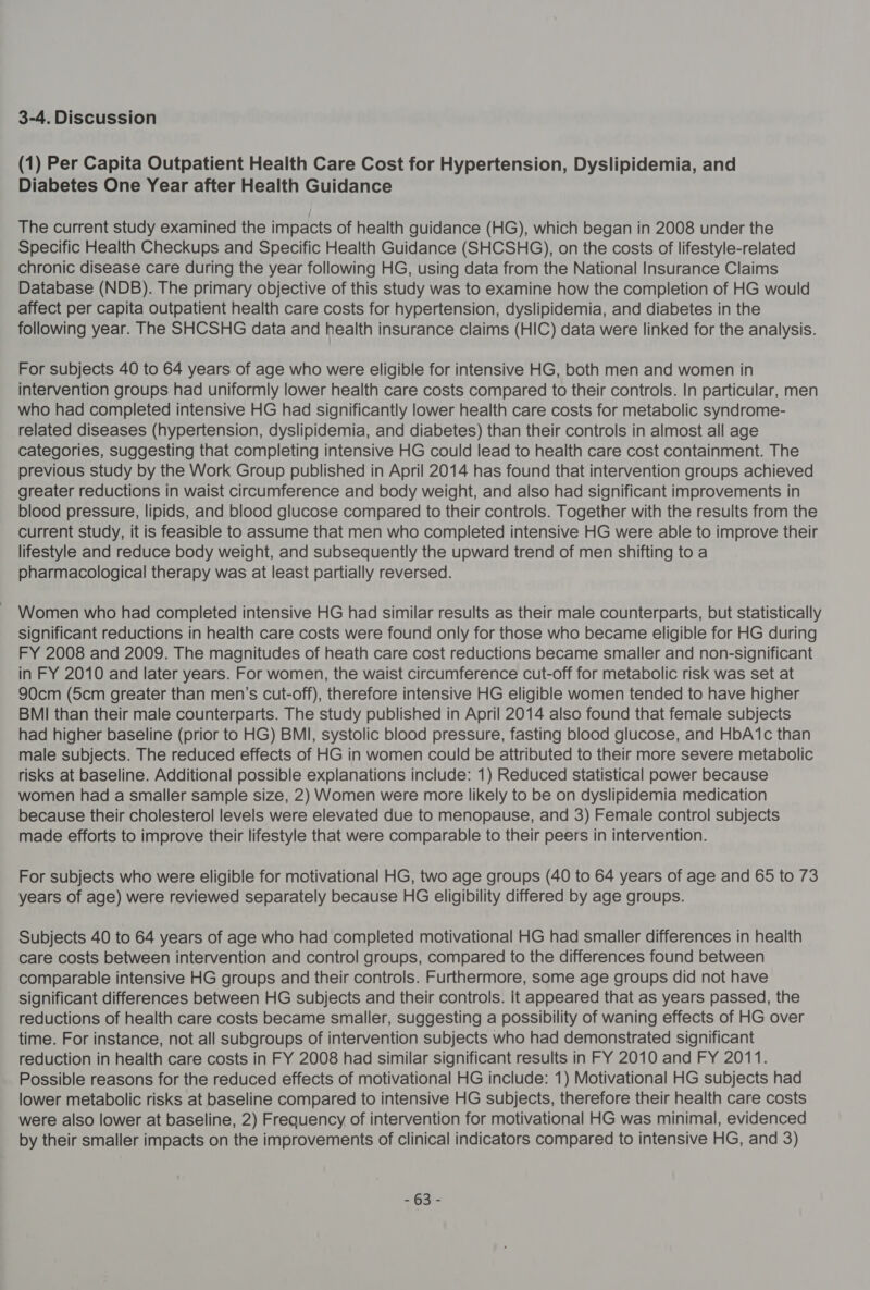 3-4. Discussion (1) Per Capita Outpatient Health Care Cost for Hypertension, Dyslipidemia, and Diabetes One Year after Health Guidance The current study examined the impacts of health guidance (HG), which began in 2008 under the Specific Health Checkups and Specific Health Guidance (SHCSHG), on the costs of lifestyle-related chronic disease care during the year following HG, using data from the National Insurance Claims Database (NDB). The primary objective of this study was to examine how the completion of HG would affect per capita outpatient health care costs for hypertension, dyslipidemia, and diabetes in the following year. The SHCSHG data and health insurance claims (HIC) data were linked for the analysis. For subjects 40 to 64 years of age who were eligible for intensive HG, both men and women in intervention groups had uniformly lower health care costs compared to their controls. In particular, men who had completed intensive HG had significantly lower health care costs for metabolic syndrome- related diseases (hypertension, dyslipidemia, and diabetes) than their controls in almost all age categories, suggesting that completing intensive HG could lead to health care cost containment. The previous study by the Work Group published in April 2014 has found that intervention groups achieved greater reductions in waist circumference and body weight, and also had significant improvements in blood pressure, lipids, and blood glucose compared to their controls. Together with the results from the current study, it is feasible to assume that men who completed intensive HG were able to improve their lifestyle and reduce body weight, and subsequently the upward trend of men shifting to a pharmacological therapy was at least partially reversed. Women who had completed intensive HG had similar results as their male counterparts, but statistically significant reductions in health care costs were found only for those who became eligible for HG during FY 2008 and 2009. The magnitudes of heath care cost reductions became smaller and non-significant in FY 2010 and later years. For women, the waist circumference cut-off for metabolic risk was set at 90cm (5cm greater than men’s cut-off), therefore intensive HG eligible women tended to have higher BMI than their male counterparts. The study published in April 2014 also found that female subjects had higher baseline (prior to HG) BMI, systolic blood pressure, fasting blood glucose, and HbA‘1c than male subjects. The reduced effects of HG in women could be attributed to their more severe metabolic risks at baseline. Additional possible explanations include: 1) Reduced statistical power because women had a smaller sample size, 2) Women were more likely to be on dyslipidemia medication because their cholesterol levels were elevated due to menopause, and 3) Female control subjects made efforts to improve their lifestyle that were comparable to their peers in intervention. For subjects who were eligible for motivational HG, two age groups (40 to 64 years of age and 65 to 73 years of age) were reviewed separately because HG eligibility differed by age groups. Subjects 40 to 64 years of age who had completed motivational HG had smaller differences in health care costs between intervention and control groups, compared to the differences found between comparable intensive HG groups and their controls. Furthermore, some age groups did not have significant differences between HG subjects and their controls. It appeared that as years passed, the reductions of health care costs became smaller, suggesting a possibility of waning effects of HG over time. For instance, not all subgroups of intervention subjects who had demonstrated significant reduction in health care costs in FY 2008 had similar significant results in FY 2010 and FY 2011. Possible reasons for the reduced effects of motivational HG include: 1) Motivational HG subjects had lower metabolic risks at baseline compared to intensive HG subjects, therefore their health care costs were also lower at baseline, 2) Frequency of intervention for motivational HG was minimal, evidenced by their smaller impacts on the improvements of clinical indicators compared to intensive HG, and 3) =63'-