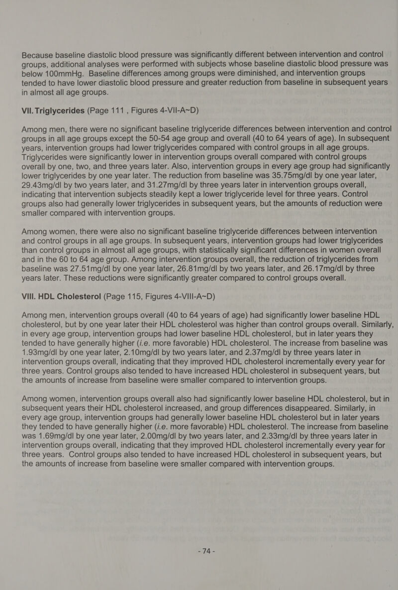 Because baseline diastolic blood pressure was significantly different between intervention and control groups, additional analyses were performed with subjects whose baseline diastolic blood pressure was below 100mmHg. Baseline differences among groups were diminished, and intervention groups tended to have lower diastolic blood pressure and greater reduction from baseline in subsequent years in almost all age groups. Vil. Triglycerides (Page 111 , Figures 4-VII-A~D) Among men, there were no significant baseline triglyceride differences between intervention and control groups in all age groups except the 50-54 age group and overall (40 to 64 years of age). In subsequent years, intervention groups had lower triglycerides compared with control groups in all age groups. Triglycerides were significantly lower in intervention groups overall compared with control groups overall by one, two, and three years later. Also, intervention groups in every age group had significantly lower triglycerides by one year later. The reduction from baseline was 35.75mg/dl by one year later, 29.43mq/dl by two years later, and 31.27mg/dl by three years later in intervention groups overall, indicating that intervention subjects steadily kept a lower triglyceride level for three years. Control groups also had generally lower triglycerides in subsequent years, but the amounts of reduction were smaller compared with intervention groups. | Among women, there were also no significant baseline triglyceride differences between intervention and control groups in all age groups. In subsequent years, intervention groups had lower triglycerides than control groups in almost all age groups, with statistically significant differences in women overall and in the 60 to 64 age group. Among intervention groups overall, the reduction of triglycerides from baseline was 27.51mg/dl by one year later, 26.81mg/dl by two years later, and 26.17mg/dl by three years later. These reductions were significantly greater compared to control groups overall. Vill. HDL Cholesterol (Page 115, Figures 4-VIII-A~D) Among men, intervention groups overall (40 to 64 years of age) had significantly lower baseline HDL cholesterol, but by one year later their HDL cholesterol was higher than control groups overall. Similarly, in every age group, intervention groups had lower baseline HDL cholesterol, but in later years they tended to have generally higher (/.e. more favorable) HDL cholesterol. The increase from baseline was 1.93mg/dl by one year later, 2.10mg/dl by two years later, and 2.37mg/dl by three years later in intervention groups overall, indicating that they improved HDL cholesterol incrementally every year for — three years. Control groups also tended to have increased HDL cholesterol in subsequent years, but the amounts of increase from baseline were smaller compared to intervention groups. Among women, intervention groups overall also had significantly lower baseline HDL cholesterol, but in subsequent years their HDL cholesterol increased, and group differences disappeared. Similarly, in every age group, intervention groups had generally lower baseline HDL cholesterol but in later years they tended to have generally higher (/.e. more favorable) HDL cholesterol. The increase from baseline was 1.69mg/dl by one year later, 2.00mg/dl by two years later, and 2.33mg/dl by three years later in intervention groups overall, indicating that they improved HDL cholesterol incrementally every year for three years. Control groups also tended to have increased HDL cholesterol in subsequent years, but the amounts of increase from baseline were smaller compared with intervention groups. TA =
