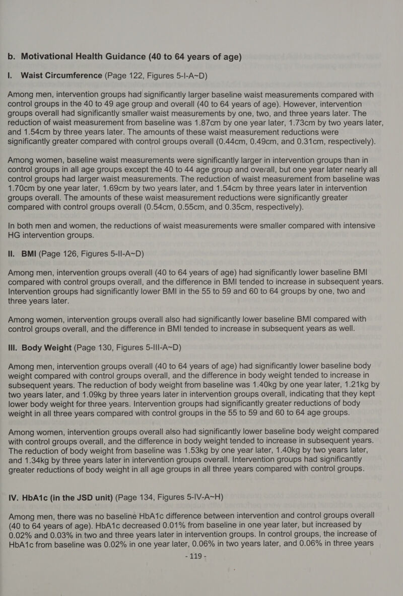 |. Waist Circumference (Page 122, Figures 5-Il-A~D) Among men, intervention groups had significantly larger baseline waist measurements compared with control groups in the 40 to 49 age group and overall (40 to 64 years of age). However, intervention groups overall had significantly smaller waist measurements by one, two, and three years later. The reduction of waist measurement from baseline was 1.87cm by one year later, 1.73cm by two years later, and 1.54cm by three years later. The amounts of these waist measurement reductions were significantly greater compared with control groups overall (0.44cm, 0.49cm, and 0.31cm, respectively). Among women, baseline waist measurements were significantly larger in intervention groups than in control groups in all age groups except the 40 to 44 age group and overall, but one year later nearly all control groups had larger waist measurements. The reduction of waist measurement from baseline was 1.70cm by one year later, 1.69cm by two years later, and 1.54cm by three years later in intervention groups overall. The amounts of these waist measurement reductions were significantly greater compared with control groups overall (0.54cm, 0.55cm, and 0.35cm, respectively). In both men and women, the reductions of waist measurements were smaller compared with intensive HG intervention groups. ll. BMI (Page 126, Figures 5-Il-A~D) Among men, intervention groups overall (40 to 64 years of age) had significantly lower baseline BMI compared with control groups overall, and the difference in BMI tended to increase in subsequent years. Intervention groups had significantly lower BMI in the 55 to 59 and 60 to 64 groups by one, two and three years later. Among women, intervention groups overall also had significantly lower baseline BMI compared with control groups overall, and the difference in BMI tended to increase in subsequent years as well. lil. Body Weight (Page 130, Figures 5-II|-A~D) Among men, intervention groups overall (40 to 64 years of age) had significantly lower baseline body weight compared with control groups overall, and the difference in body weight tended to increase in subsequent years. The reduction of body weight from baseline was 1.40kg by one year later, 1.21kg by two years later, and 1.09kg by three years later in intervention groups overall, indicating that they kept lower body weight for three years. Intervention groups had significantly greater reductions of body weight in all three years compared with control groups in the 55 to 59 and 60 to 64 age groups. Among women, intervention groups overall also had significantly lower baseline body weight compared with control groups overall, and the difference in body weight tended to increase in subsequent years. The reduction of body weight from baseline was 1.53kg by one year later, 1.40kg by two years later, and 1.34kg by three years later in intervention groups overall. Intervention groups had significantly greater reductions of body weight in all age groups in all three years compared with control groups. IV. HbA1c (in the JSD unit) (Page 134, Figures 5-IV-A~H) Among men, there was no baseline HbA1c difference between intervention and control groups overall (40 to 64 years of age). HbA1c decreased 0.01% from baseline in one year later, but increased by 0.02% and 0.03% in two and three years later in intervention groups. In control groups, the increase of HbA‘1c from baseline was 0.02% in one year later, 0.06% in two years later, and 0.06% in three years