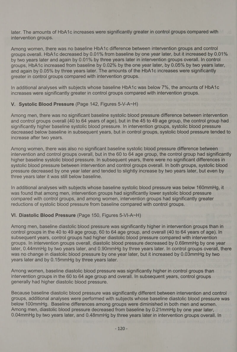 intervention groups. Among women, there was no baseline HbA1c difference between intervention groups and control groups overall. HbA1c decreased by 0.01% from baseline by one year later, but it increased by 0.01% by two years later and again by 0.01% by three years later in intervention groups overall. In control groups, HbA1c increased from baseline by 0.02% by the one year later, by 0.05% by two years later, and again by 0.05% by three years later. The amounts of the HbA1c increases were significantly greater in control groups compared with intervention groups. In additional analyses with subjects whose baseline HbA1c was below 7%, the amounts of HbA1c increases were significantly greater in control groups compared with intervention groups. V. Systolic Blood Pressure (Page 142, Figures 5-V-A~H) Among men, there was no significant baseline systolic blood pressure difference between intervention and control groups overall (40 to 64 years of age), but in the 45 to 49 age group, the control group had significantly higher baseline systolic blood pressure. In intervention groups, systolic blood pressure decreased below baseline in subsequent years, but in control groups, systolic blood pressure tended to increase after two years. Among women, there was also no significant baseline systolic blood pressure difference between intervention and control groups overall, but in the 60 to 64 age group, the control group had significantly higher baseline systolic blood pressure. In subsequent years, there were no significant differences in systolic blood pressure between intervention and control groups overall. In both groups, systolic blood pressure decreased by one year later and tended to slightly increase by two years later, but even by three years later it was still below baseline. In additional analyses with subjects whose baseline systolic blood pressure was below 160mmH,g, it was found that among men, intervention groups had significantly lower systolic blood pressure compared with control groups, and among women, intervention groups had significantly greater reductions of systolic blood pressure from baseline compared with control groups. VI. Diastolic Blood Pressure (Page 150, Figures 5-VI-A~H) Among men, baseline diastolic blood pressure was significantly higher in intervention groups than in control groups in the 40 to 49 age group, 60 to 64 age group, and overall (40 to 64 years of age). In subsequent years, control groups had higher diastolic blood pressure compared with intervention — groups. In intervention groups overall, diastolic blood pressure decreased by 0.69mmHg by one year later, 0.44mmHg by two years later, and 0.90mmHg by three years later. In control groups overall, there was no change in diastolic blood pressure by one year later, but it increased by 0.03mmHg by two years later and by 0.15mmHg by three years later. Among women, baseline diastolic blood pressure was significantly higher in control groups than intervention groups in the 60 to 64 age group and overall. In subsequent years, control groups generally had higher diastolic blood pressure. Because baseline diastolic blood pressure was significantly different between intervention and control groups, additional analyses were performed with subjects whose baseline diastolic blood pressure was below 100mmHg. Baseline differences among groups were diminished in both men and women. Among men, diastolic blood pressure decreased from baseline by 0.21mmHg by one year later, 0.04mmHg by two years later, and 0.48mmHg by three years later in intervention groups overall. In - 1720 -