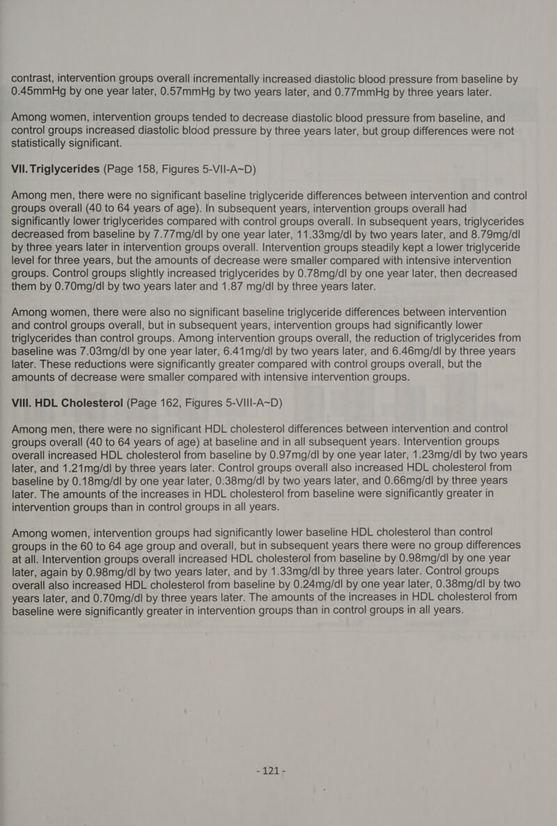 contrast, intervention groups overall incrementally increased diastolic blood pressure from baseline by 0.45mmHg by one year later, 0.57mmHg by two years later, and 0.77mmHg by three years later. Among women, intervention groups tended to decrease diastolic blood pressure from baseline, and control groups increased diastolic blood pressure by three years later, but group differences were not statistically significant. Vil. Triglycerides (Page 158, Figures 5-VII-A~D) Among men, there were no significant baseline triglyceride differences between intervention and control groups overall (40 to 64 years of age). In subsequent years, intervention groups overall had significantly lower triglycerides compared with control groups overall. In subsequent years, triglycerides decreased from baseline by 7.77mg/dl by one year later, 11.33mg/dl by two years later, and 8.79mg/dl by three years later in intervention groups overall. Intervention groups steadily kept a lower triglyceride level for three years, but the amounts of decrease were smaller compared with intensive intervention groups. Control groups slightly increased triglycerides by 0.78mg/dl by one year later, then decreased them by 0.70mg/dl by two years later and 1.87 mg/dl by three years later. Among women, there were also no significant baseline triglyceride differences between intervention and control groups overall, but in subsequent years, intervention groups had significantly lower triglycerides than control groups. Among intervention groups overall, the reduction of triglycerides from baseline was 7.03mg/dl by one year later, 6.41mg/dl by two years later, and 6.46mg/dl by three years later. These reductions were significantly greater compared with control groups overall, but the amounts of decrease were smaller compared with intensive intervention groups. Vill. HDL Cholesterol (Page 162, Figures 5-VIII-A~D) Among men, there were no significant HDL cholesterol differences between intervention and control groups overall (40 to 64 years of age) at baseline and in all subsequent years. Intervention groups overall increased HDL cholesterol from baseline by 0.97mg/dl by one year later, 1.23mqg/dl by two years later, and 1.21mg/dl by three years later. Control groups overall also increased HDL cholesterol from baseline by 0.18mg/dl by one year later, 0.38mg/dl by two years later, and 0.66mg/dl by three years later. The amounts of the increases in HDL cholesterol from baseline were significantly greater in intervention groups than in control groups in all years. Among women, intervention groups had significantly lower baseline HDL cholesterol than control groups in the 60 to 64 age group and overall, but in subsequent years there were no group differences at all. Intervention groups overall increased HDL cholesterol from baseline by 0.98mg/dl by one year later, again by 0.98mg/dl by two years later, and by 1.33mg/dl by three years later. Control groups overall also increased HDL cholesterol from baseline by 0.24mg/dl by one year later, 0.38mg/dl by two years later, and 0.70mg/dl by three years later. The amounts of the increases in HDL cholesterol from baseline were significantly greater in intervention groups than in control groups in all years. -121-