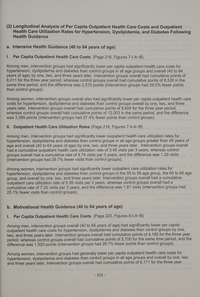 (2) Longitudinal Analysis of Per Capita Outpatient Health Care Costs and Outpatient Health Care Utilization Rates for Hypertension, Dyslipidemia, and Diabetes Following Health Guidance a. Intensive Health Guidance (40 to 64 years of age) Il. Per Capita Outpatient Health Care Costs (Page 216, Figures 7-l-A~B) Among men, intervention groups had significantly lower per capita outpatient health care costs for hypertension, dyslipidemia and diabetes than control groups in all age groups and overall (40 to 64 years of age) by one, two, and three years later. Intervention groups overall had cumulative points of 6,011 for the three year period, whereas control groups overall had cumulative points of 8,526 in the same time period, and the difference was 2,515 points (intervention groups had 29.5% fewer points than control groups). Among women, intervention groups overall also had significantly lower per capita outpatient health care costs for hypertension, dyslipidemia and diabetes than control groups overall by one, two, and three years later. Intervention groups overall had cumulative points of 8,604 for the three year period, whereas control groups overall had cumulative points of 12,003 in the same period, and the difference was 3,399 points (intervention groups had 27.4% fewer points than control groups). ll. Outpatient Health Care Utilization Rates (Page 218, Figures 7-ll-A~B) Among men, intervention groups had significantly lower outpatient health care utilization rates for hypertension, dyslipidemia and diabetes than control groups in all age groups greater than 45 years of age and overall (40 to 64 years of age) by one, two, and three years later. Intervention groups overall had a cumulative outpatient health care utilization rate of 3.45 visits per 3 years, whereas control groups overall had a cumulative rate of 4.74 visits per 3 years, and the difference was 1.29 visits (intervention groups had 29.7% fewer visits than control groups). Among women, intervention groups had significantly lower outpatient care utilization rates for hypertension, dyslipidemia and diabetes than control groups in the 55 to 59 age group, the 60 to 64 age group, and overall by one, two, and three years later. Intervention groups overall had a cumulative outpatient care utilization rate of 5.39 visits per 3 years, whereas control groups overall had a cumulative rate of 7.20 visits per 3 years, and the difference was 1.81 visits (intervention groups had 25.1% fewer visits than control groups). b. Motivational Health Guidance (40 to 64 years of age) |. Per Capita Outpatient Health Care Costs (Page 220, Figures 8-I-A~B) Among men, intervention groups overall (40 to 64 years of age) had significantly lower per capita outpatient health care costs for hypertension, dyslipidemia and diabetes than control groups by one, two, and three years later. Intervention groups overall had cumulative points of 4,180 for the three year period, whereas control groups overall had cumulative points of 5,700 for the same time period, and the difference was 1,520 points (intervention groups had 26.7% fewer points than control groups). Among women, intervention groups had generally lower per capita outpatient health care costs for hypertension, dyslipidemia and diabetes than control groups in all age groups and overall by one, two, and three years later. Intervention groups overall had cumulative points of 6,171 for the three year -~ 215 -