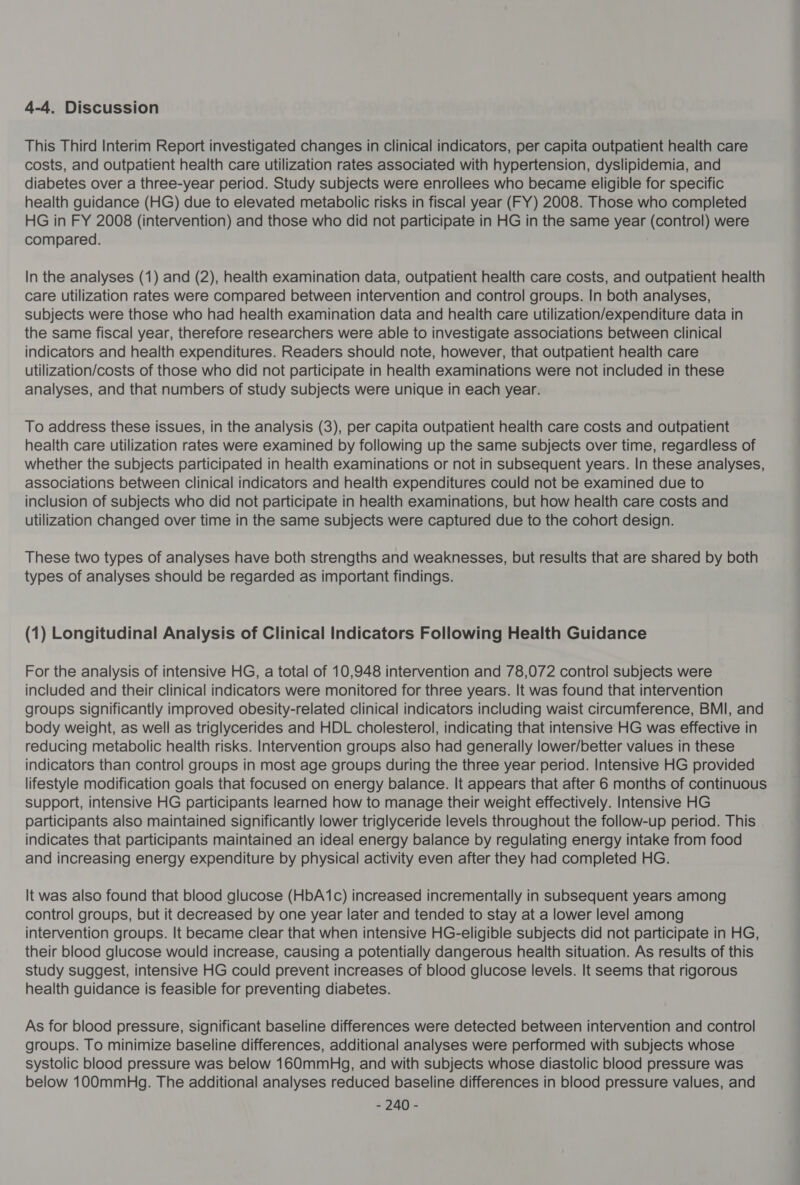 4-4. Discussion This Third Interim Report investigated changes in clinical indicators, per capita outpatient health care costs, and outpatient health care utilization rates associated with hypertension, dyslipidemia, and diabetes over a three-year period. Study subjects were enrollees who became eligible for specific health guidance (HG) due to elevated metabolic risks in fiscal year (FY) 2008. Those who completed HG in FY 2008 (intervention) and those who did not participate in HG in the same year (control) were compared. In the analyses (1) and (2), health examination data, outpatient health care costs, and outpatient health care utilization rates were compared between intervention and control groups. In both analyses, subjects were those who had health examination data and health care utilization/expenditure data in the same fiscal year, therefore researchers were able to investigate associations between clinical indicators and health expenditures. Readers should note, however, that outpatient health care utilization/costs of those who did not participate in health examinations were not included in these analyses, and that numbers of study subjects were unique in each year. To address these issues, in the analysis (3), per capita outpatient health care costs and outpatient health care utilization rates were examined by following up the same subjects over time, regardless of whether the subjects participated in health examinations or not in subsequent years. In these analyses, associations between clinical indicators and health expenditures could not be examined due to inclusion of subjects who did not participate in health examinations, but how health care costs and utilization changed over time in the same subjects were captured due to the cohort design. These two types of analyses have both strengths and weaknesses, but results that are shared by both types of analyses should be regarded as important findings. (1) Longitudinal Analysis of Clinical Indicators Following Health Guidance For the analysis of intensive HG, a total of 10,948 intervention and 78,072 control subjects were included and their clinical indicators were monitored for three years. It was found that intervention groups significantly improved obesity-related clinical indicators including waist circumference, BMI, and body weight, as well as triglycerides and HDL cholesterol, indicating that intensive HG was effective in reducing metabolic health risks. Intervention groups also had generally lower/better values in these indicators than control groups in most age groups during the three year period. Intensive HG provided lifestyle modification goals that focused on energy balance. It appears that after 6 months of continuous support, intensive HG participants learned how to manage their weight effectively. Intensive HG participants also maintained significantly lower triglyceride levels throughout the follow-up period. This indicates that participants maintained an ideal energy balance by regulating energy intake from food and increasing energy expenditure by physical activity even after they had completed HG. It was also found that blood glucose (HbA1c) increased incrementally in subsequent years among control groups, but it decreased by one year later and tended to stay at a lower level among intervention groups. It became clear that when intensive HG-eligible subjects did not participate in HG, their blood glucose would increase, causing a potentially dangerous health situation. As results of this study suggest, intensive HG could prevent increases of blood glucose levels. It seems that rigorous health guidance is feasible for preventing diabetes. As for blood pressure, significant baseline differences were detected between intervention and control groups. To minimize baseline differences, additional analyses were performed with subjects whose systolic blood pressure was below 160mmuHg, and with subjects whose diastolic blood pressure was below 100mmbHg. The additional analyses reduced baseline differences in blood pressure values, and