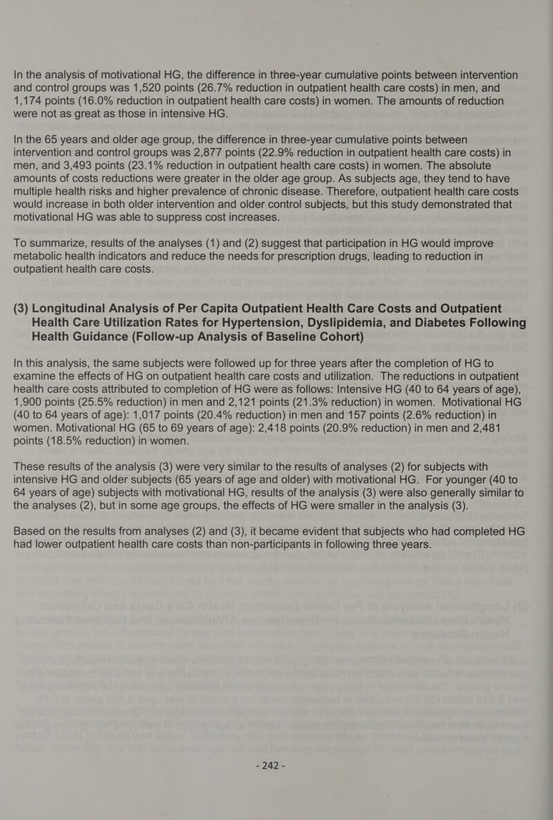 In the analysis of motivational HG, the difference in three-year cumulative points between intervention and control groups was 1,520 points (26.7% reduction in outpatient health care costs) in men, and 1,174 points (16.0% reduction in outpatient health care costs) in women. The amounts of reduction were not as great as those in intensive HG. In the 65 years and older age group, the difference in three-year cumulative points between intervention and control groups was 2,877 points (22.9% reduction in outpatient health care costs) in men, and 3,493 points (23.1% reduction in outpatient health care costs) in women. The absolute amounts of costs reductions were greater in the older age group. As subjects age, they tend to have multiple health risks and higher prevalence of chronic disease. Therefore, outpatient health care costs would increase in both older intervention and older control subjects, but this study demonstrated that motivational HG was able to suppress cost increases. To summarize, results of the analyses (1) and (2) suggest that participation in HG would improve metabolic health indicators and reduce the needs for prescription drugs, leading to reduction in outpatient health care costs. (3) Longitudinal Analysis of Per Capita Outpatient Health Care Costs and Outpatient Health Care Utilization Rates for Hypertension, Dyslipidemia, and Diabetes Following Health Guidance (Follow-up Analysis of Baseline Cohort) In this analysis, the same subjects were followed up for three years after the completion of HG to examine the effects of HG on outpatient health care costs and utilization. The reductions in outpatient health care costs attributed to completion of HG were as follows: Intensive HG (40 to 64 years of age), 1,900 points (25.5% reduction) in men and 2,121 points (21.3% reduction) in women. Motivational HG (40 to 64 years of age): 1,017 points (20.4% reduction) in men and 157 points (2.6% reduction) in women. Motivational HG (65 to 69 years of age): 2,418 points (20.9% reduction) in men and 2,481 points (18.5% reduction) in women. These results of the analysis (3) were very similar to the results of analyses (2) for subjects with intensive HG and older subjects (65 years of age and older) with motivational HG. For younger (40 to 64 years of age) subjects with motivational HG, results of the analysis (3) were also generally similar to the analyses (2), but in some age groups, the effects of HG were smaller in the analysis (3). Based on the results from analyses (2) and (3), it became evident that subjects who had completed HG had lower outpatient health care costs than non-participants in following three years. - “nn