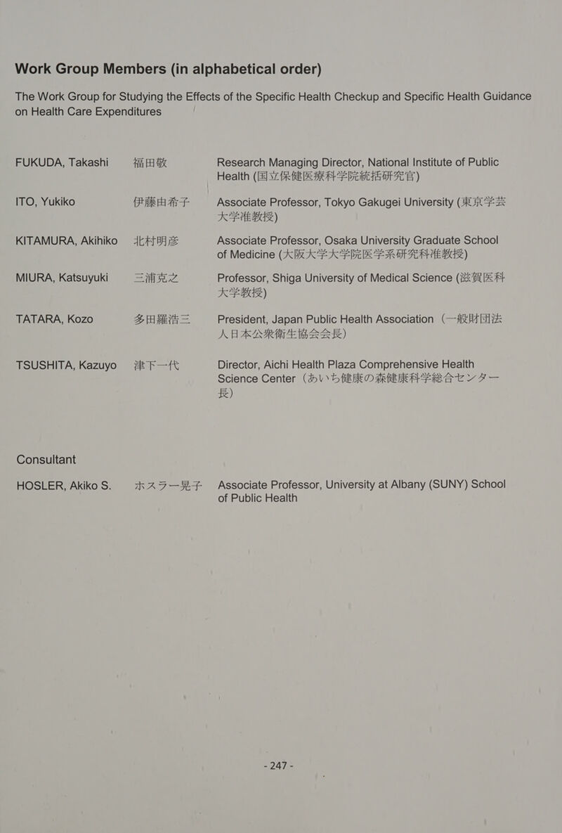 FUKUDA, Takashi ITO, Yukiko KITAMURA, Akihiko MIURA, Katsuyuki TATARA, Kozo TSUSHITA, Kazuyo Consultant HOSLER, Akiko S. fai FA a ERE fis AGT HAE SZ Ze A ETE — EH nt emer org Research Managing Director, National Institute of Public Associate Professor, Tokyo Gakugei University (RR #2 KF UEBG) Associate Professor, Osaka University Graduate School of Medicine (KIRK FK FE FRU AEVEBS) Professor, Shiga University of Medical Science (i &amp; #} KF BER) President, Japan Public Health Association (fit Hy&amp; AK BAARGEBEEE) Director, Aichi Health Plaza Comprehensive Health Science Center (\ 5 ft ROAR ERA YE VF — fe) Associate Professor, University at Albany (SUNY) School of Public Health oats